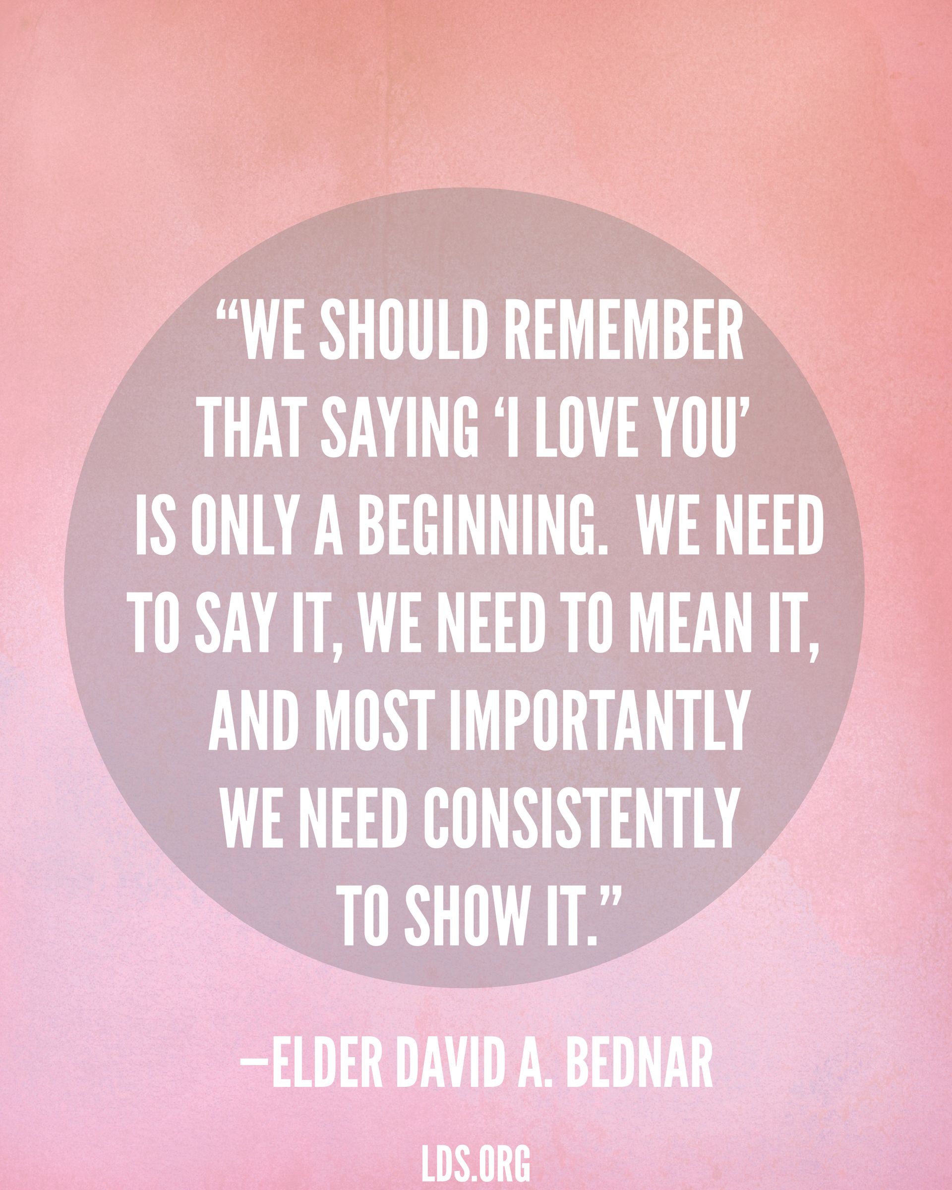 “We should remember that saying ‘I love you’ is only a beginning. We need to say it, we need to mean it, and most importantly we need consistently to show it.”—Elder David A. Bednar, “More Diligent and Concerned at Home”