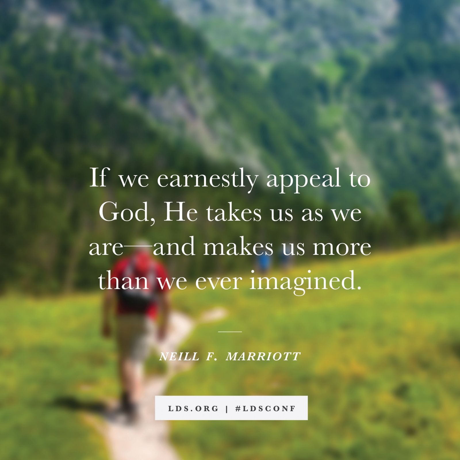 “If we earnestly appeal to God, He takes us as we are—and makes us more than we ever imagined.” —Neill F. Marriott, “Yielding Our Hearts to God”