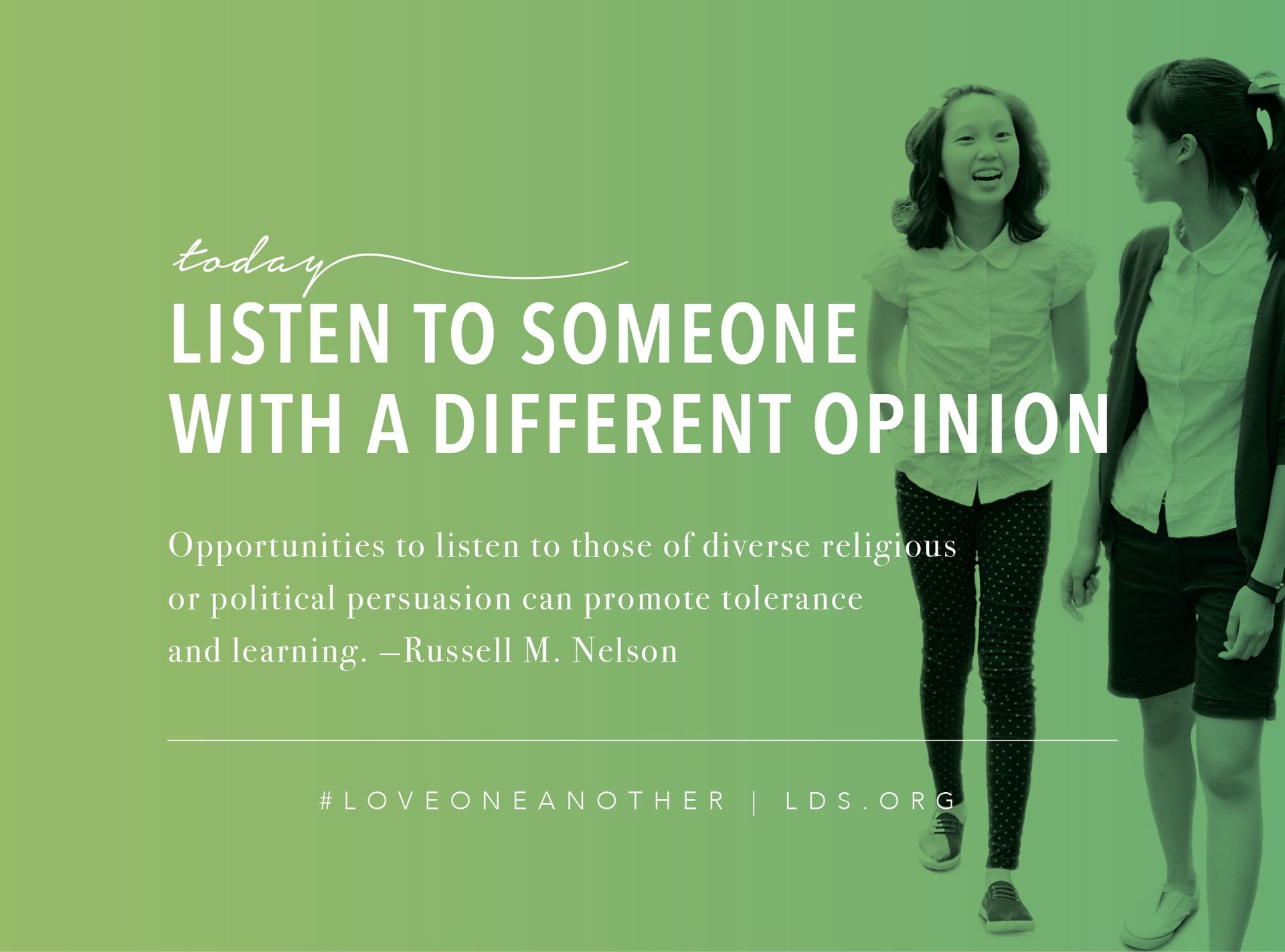 Today, listen to someone with a different opinion. “Opportunities to listen to those of diverse religious or political persuasion can promote tolerance and learning.” —Russell M. Nelson, "Listen to Learn" #loveoneanother LDS.org © undefined ipCode 1.