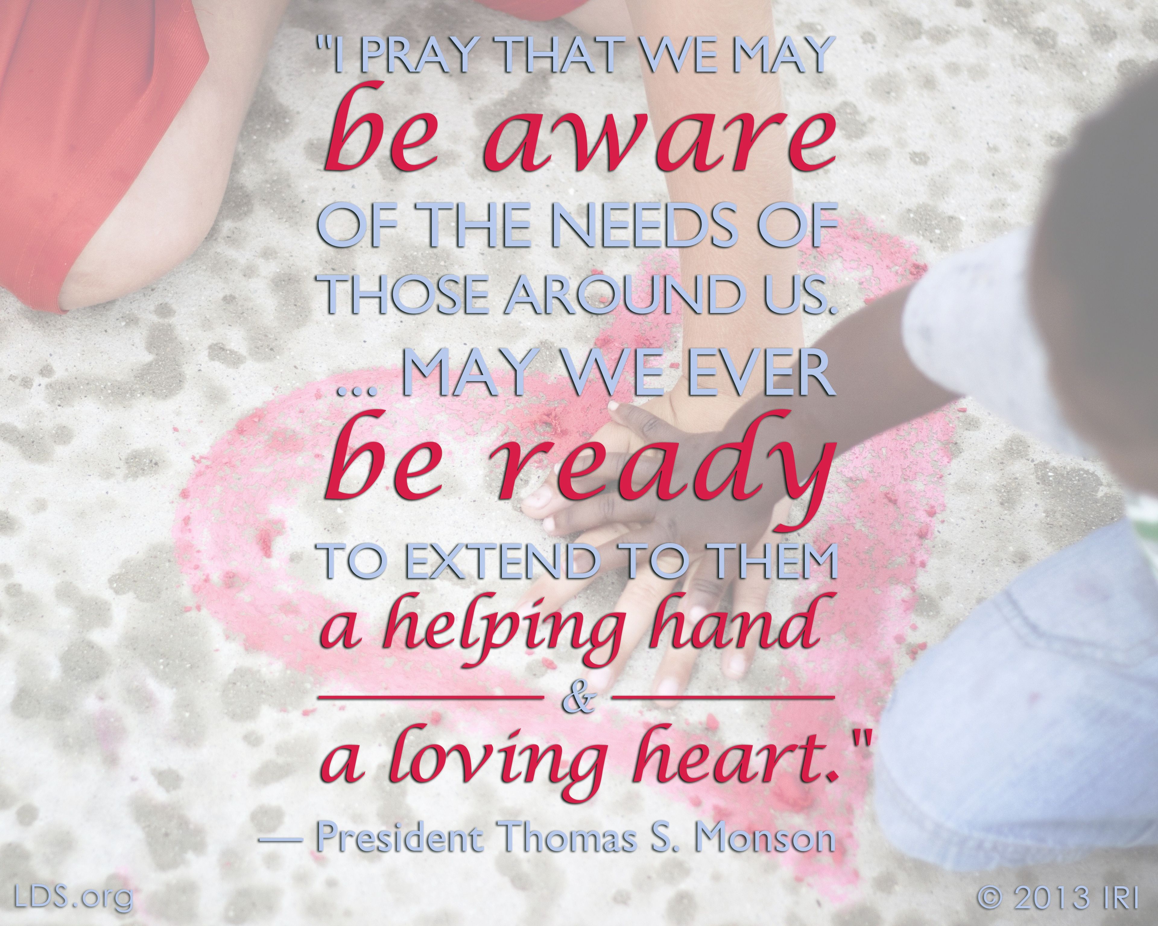 “I pray that we may be aware of the needs of those around us. … May we ever be ready to extend to them a helping hand and a loving heart.”—President Thomas S. Monson, “Until We Meet Again” © undefined ipCode 1.