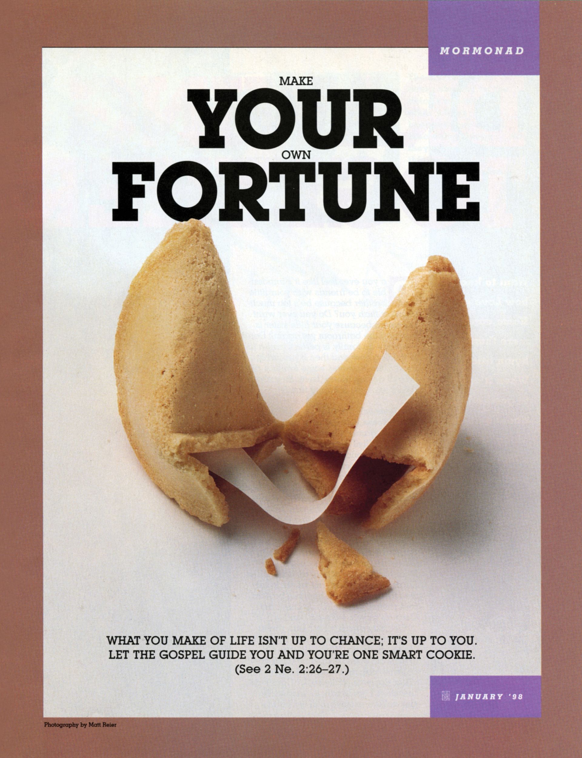 Make Your Own Fortune. What you make of life isn’t up to chance; it’s up to you. Let the gospel guide you, and you're one smart cookie. (See 2 Ne. 2:26–27.) Jan. 1998 © undefined ipCode 1.
