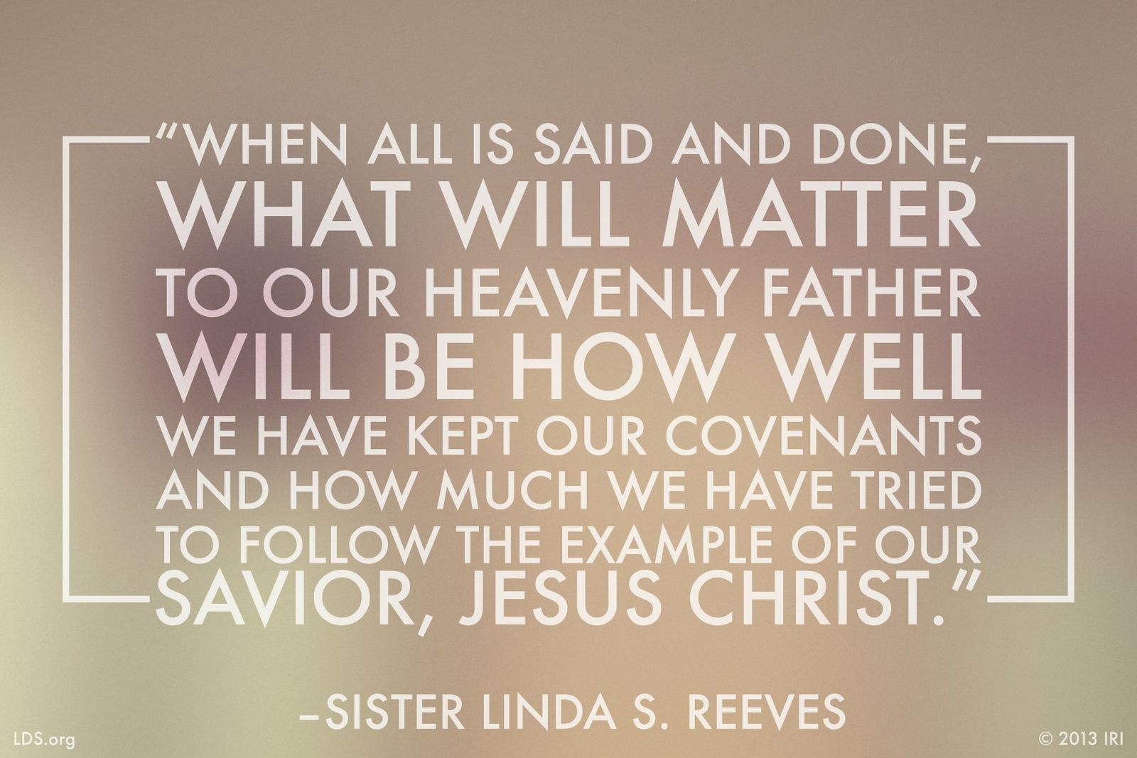 “When all is said and done, what will matter to our Heavenly Father will be how well we have kept our covenants and how much we have tried to follow the example of our Savior, Jesus Christ.”—Sister Linda S. Reeves, “Claim the Blessings of Your Covenants”