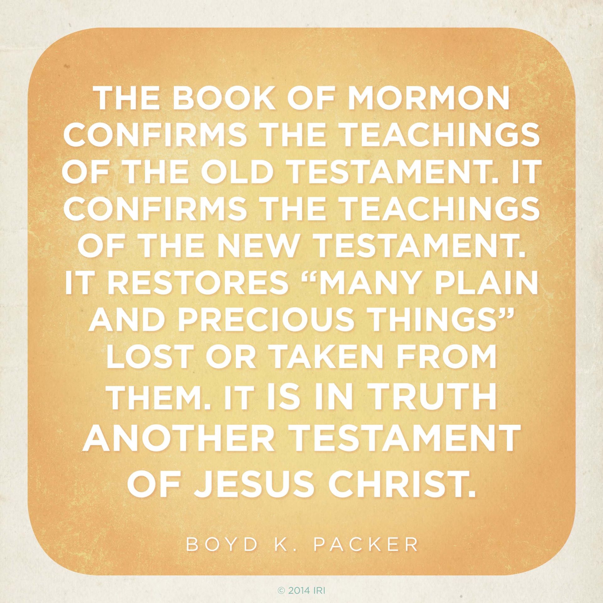 “The Book of Mormon confirms the teachings of the Old Testament. It confirms the teachings of the New Testament. It restores ‘many plain and precious things’ lost or taken from them. It is in truth another testament of Jesus Christ.”—President Boyd K. Packer, “The Book of Mormon: Another Testament of Jesus Christ—Plain and Precious Things”