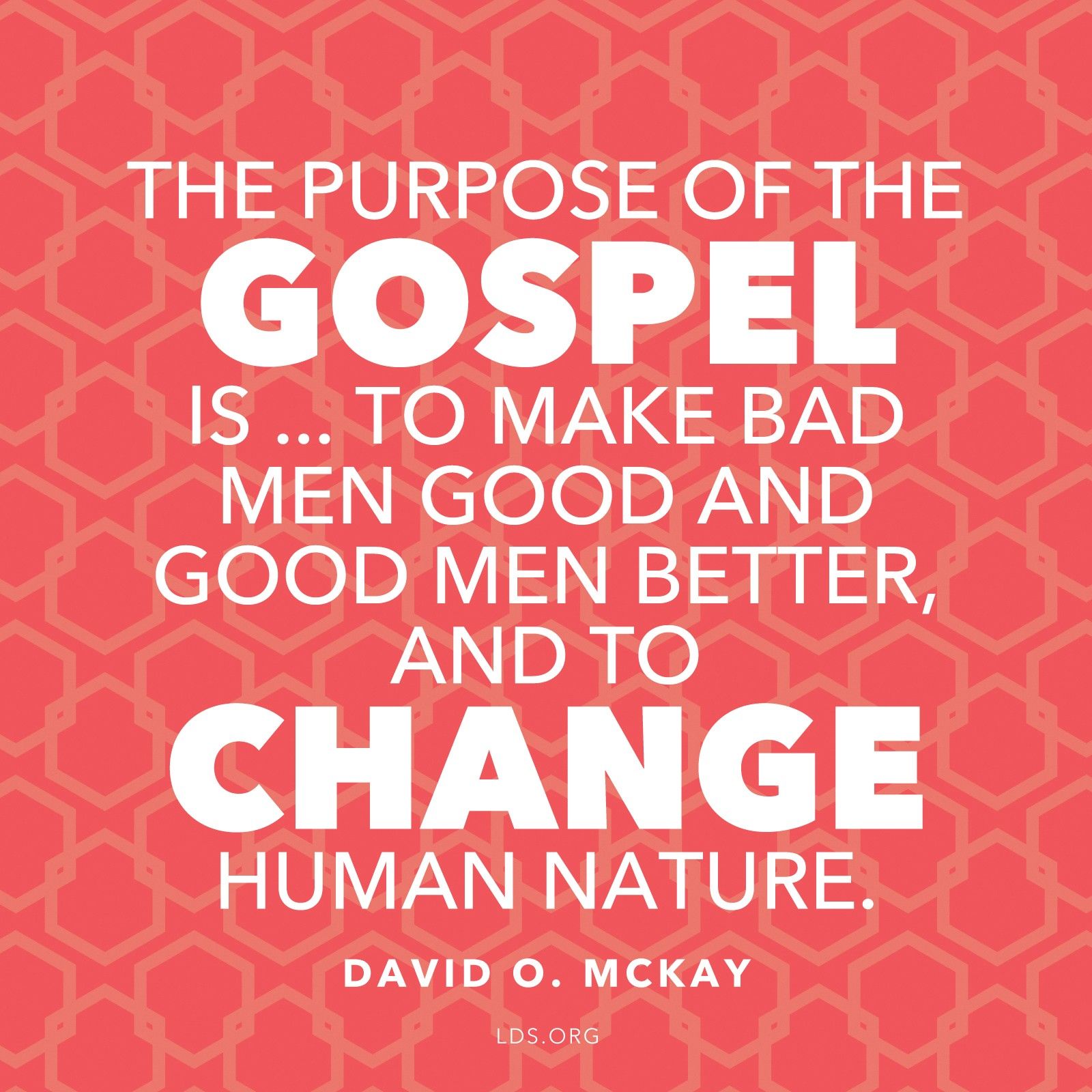 “The purpose of the gospel is … to make bad men good and good men better, and to change human nature.”—President David O. McKay, in the film Every Member a Missionary, as quoted by Elder Franklin D. Richards in Conference Report, Oct. 1965