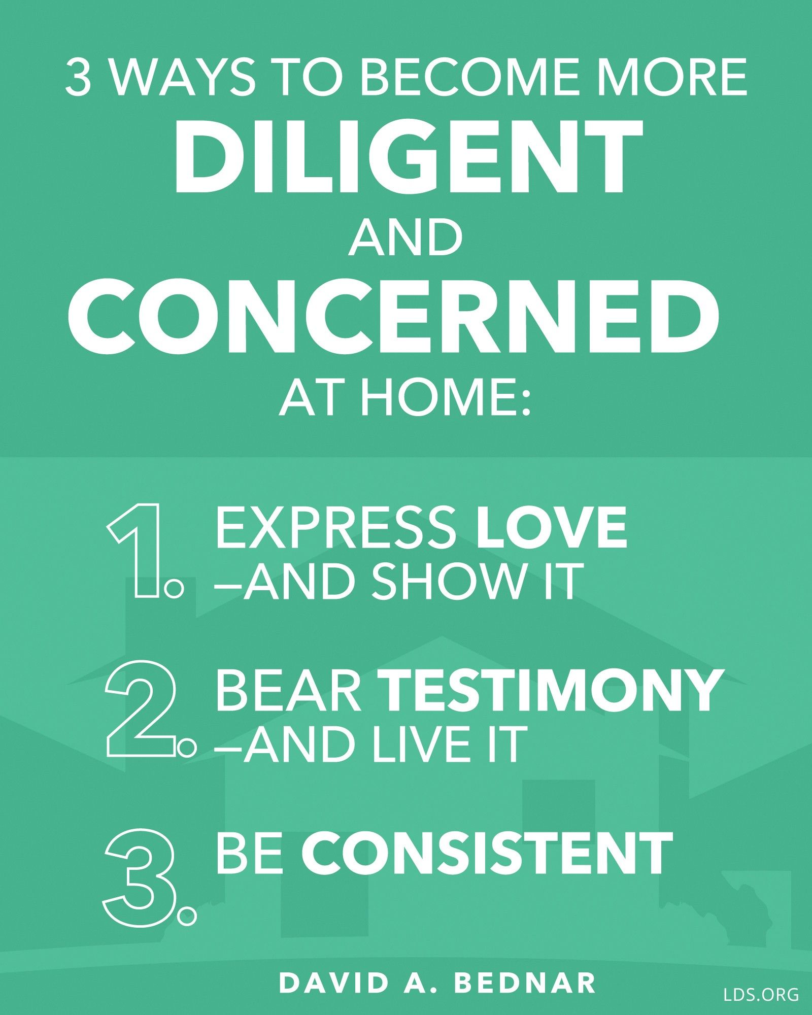 “Three ways to become more diligent and concerned at home: 1. Express love—and show it. 2. Bear testimony—and live it. 3. Be consistent.”—Elder David A. Bednar, “More Diligent and Concerned at Home”