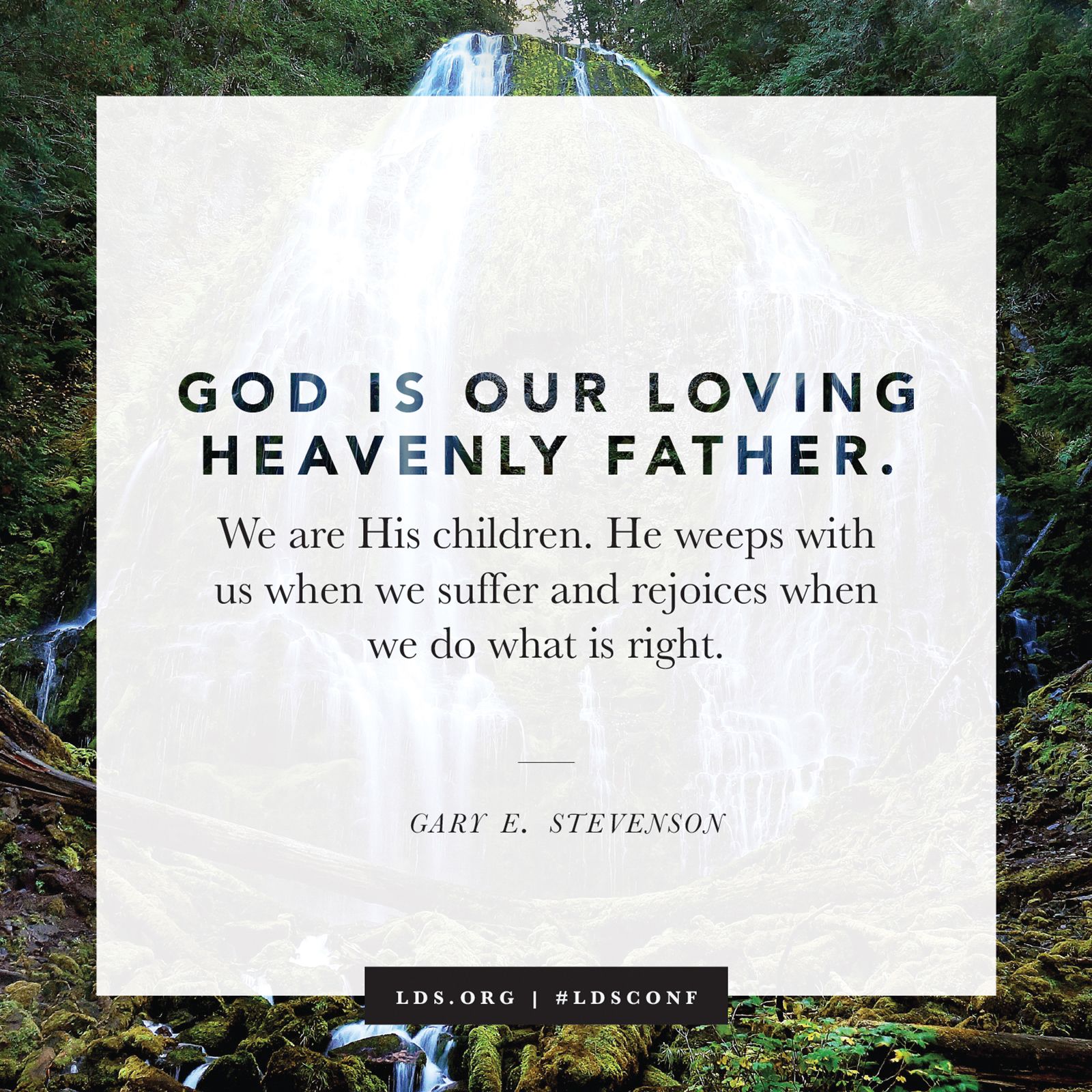 “God is our loving Heavenly Father. We are His children. He weeps with us when we suffer and rejoices when we do what is right.” —Elder Gary E. Stevenson, “Plain and Precious Truths”