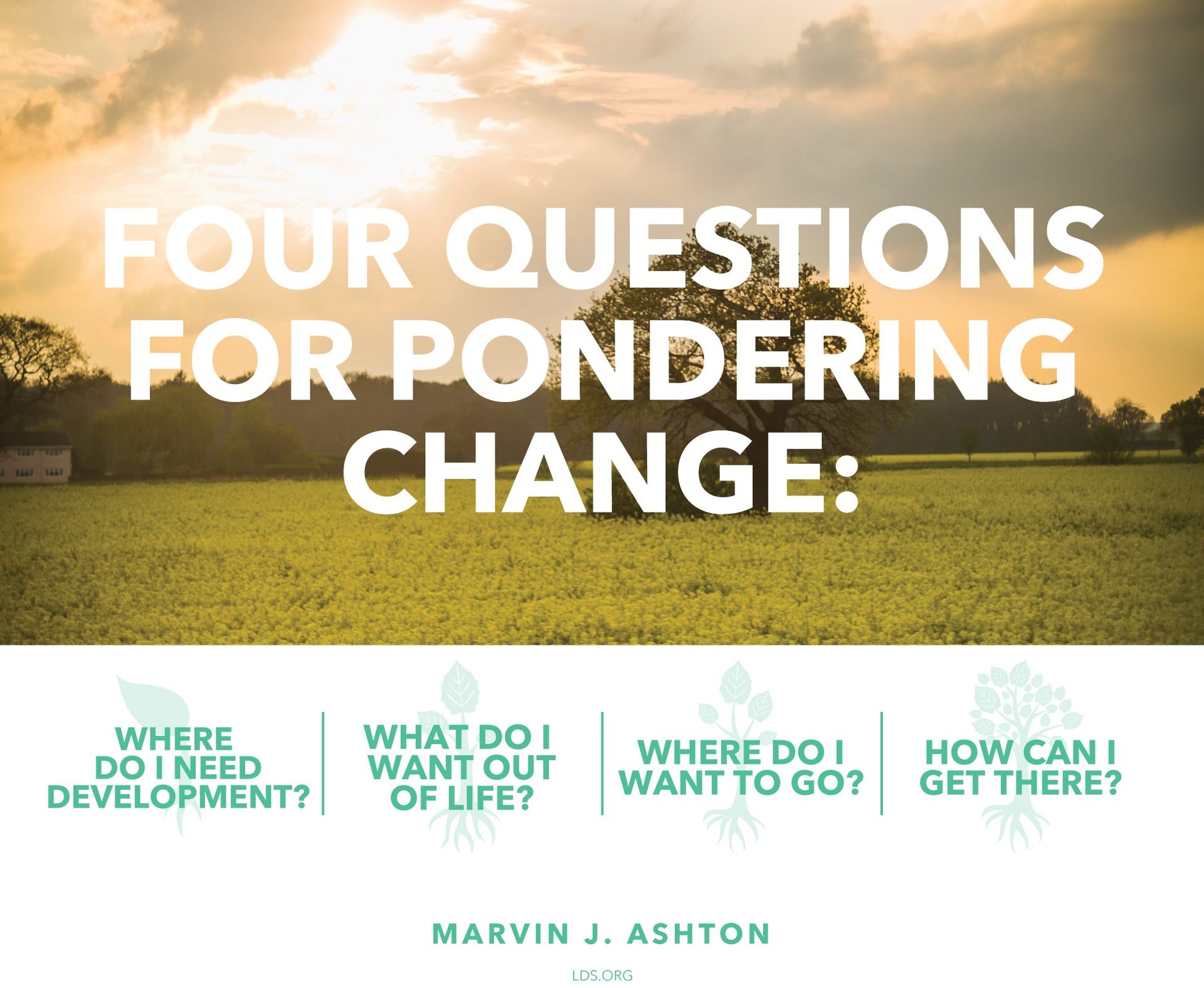 Four questions for pondering change: “Where do I need development? What do I want out of life? Where do I want to go? How can I get there?”—Elder Marvin J. Ashton, “Progress through Change” © See Individual Images ipCode 1.