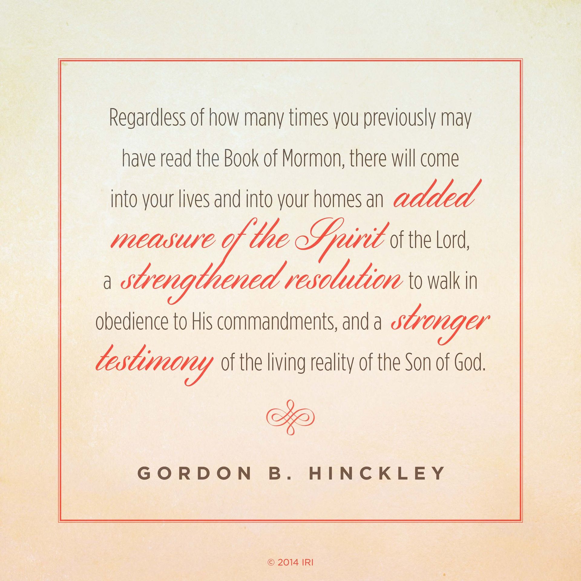 “Regardless of how many times you previously may have read the Book of Mormon, there will come into your lives and into your homes an added measure of the Spirit of the Lord, a strengthened resolution to walk in obedience to His commandments, and a stronger testimony of the living reality of the Son of God.”—President Gordon B. Hinckley, “A Testimony Vibrant and True”