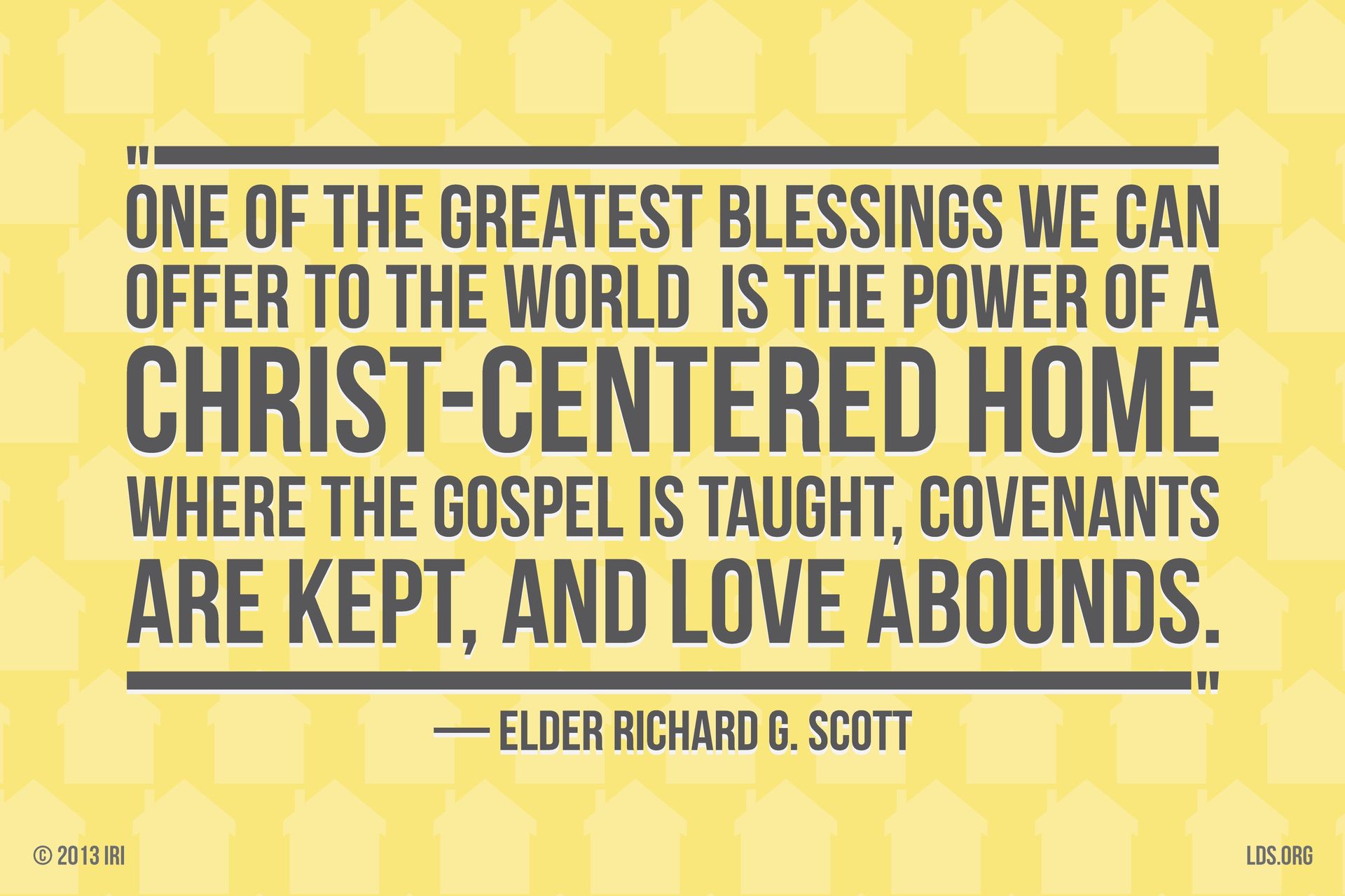 “One of the greatest blessings we can offer to the world is the power of a Christ-centered home where the gospel is taught, covenants are kept, and love abounds.”—Elder Richard G. Scott, “For Peace at Home”