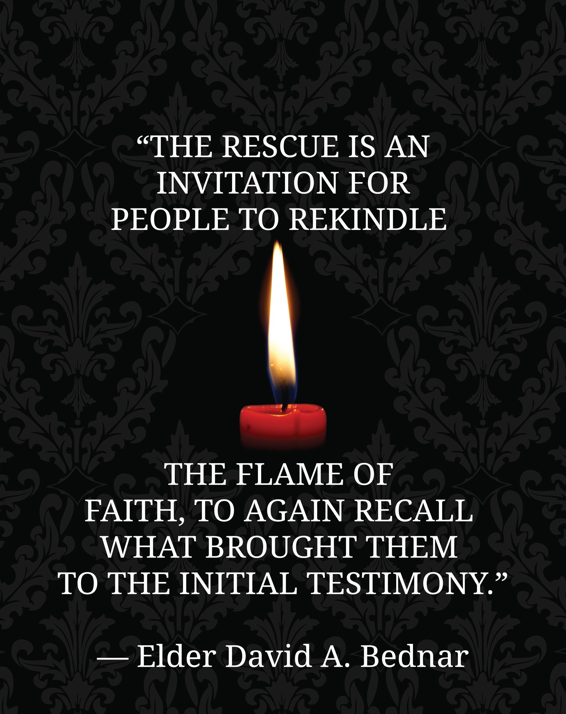 “The rescue is an invitation for people to rekindle the flame of faith, to again recall what brought them to the initial testimony.”—Elder David A. Bednar, “Rekindling the Flame of Faith” © undefined ipCode 1.