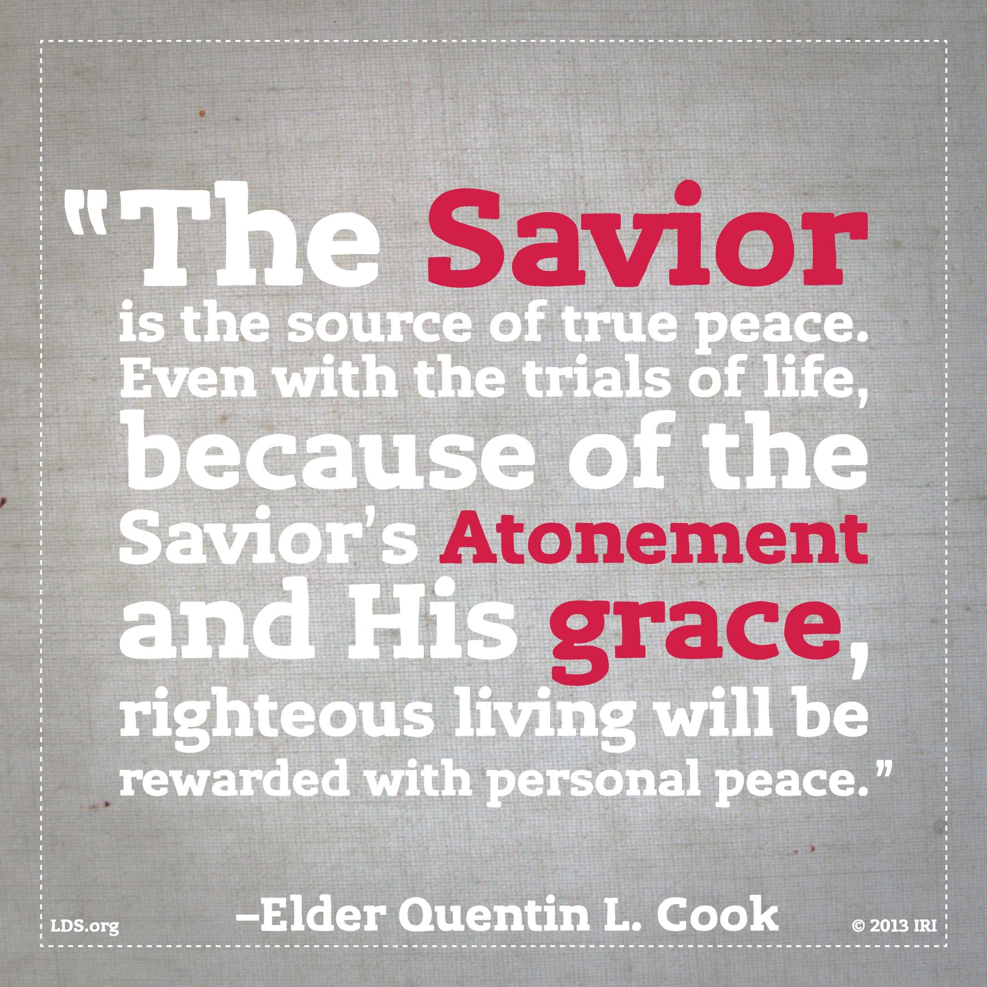 “The Savior is the source of true peace. Even with the trials of life, because of the Savior’s Atonement and His grace, righteous living will be rewarded with personal peace.”—Elder Quentin L. Cook, “Personal Peace: The Reward of Righteousness”