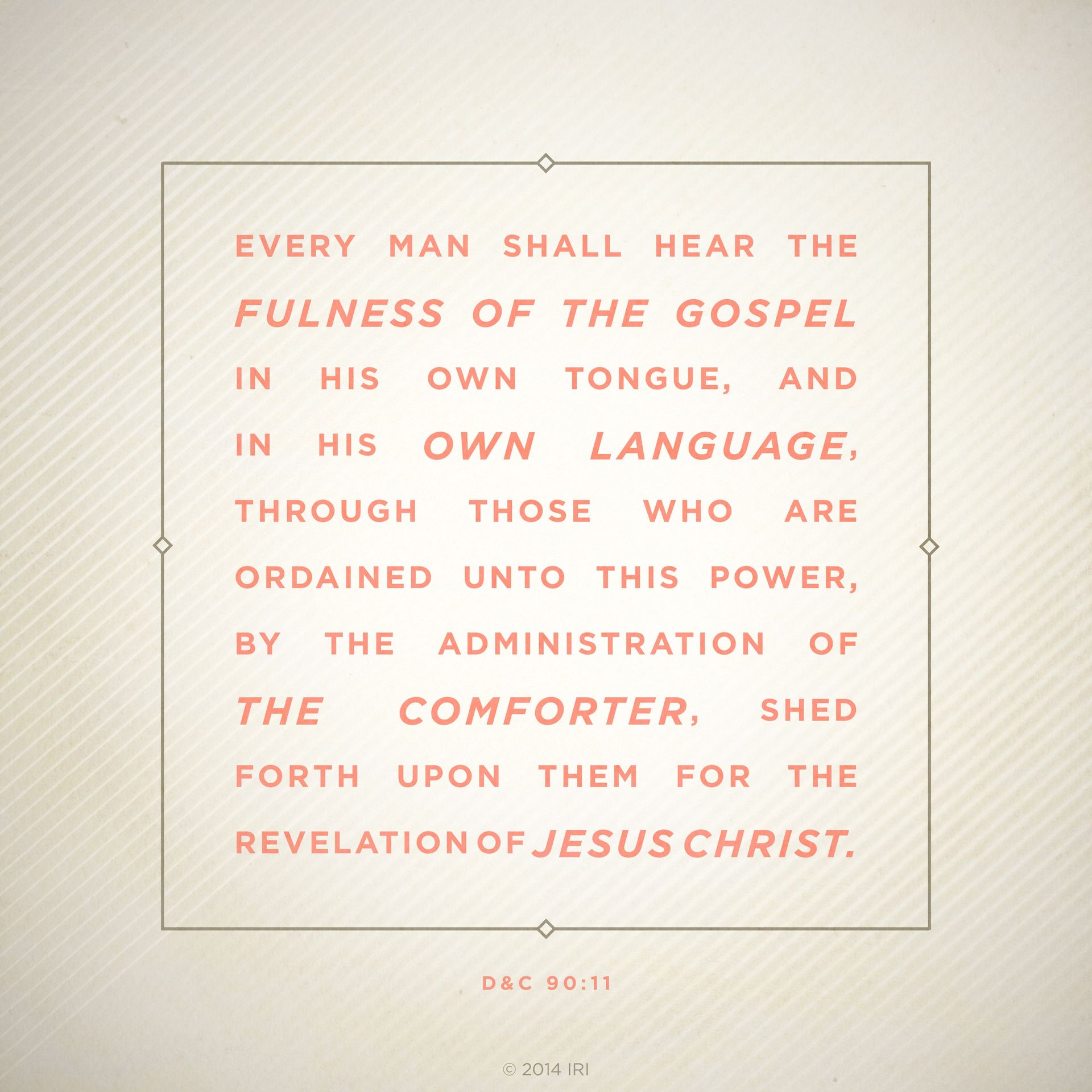“Every man shall hear the fulness of the gospel in his own tongue, and in his own language, through those who are ordained unto this power, by the administration of the Comforter, shed forth upon them for the revelation of Jesus Christ.”—D&C 90:11
