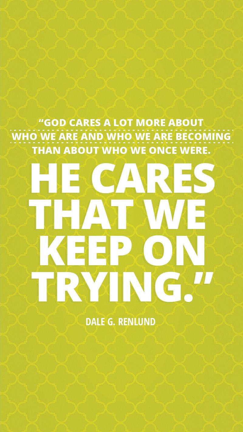 “God cares a lot more about who we are and who we are becoming than about who we once were. He cares that we keep on trying.”—Elder Dale G. Renlund, “Latter-day Saints Keep on Trying”