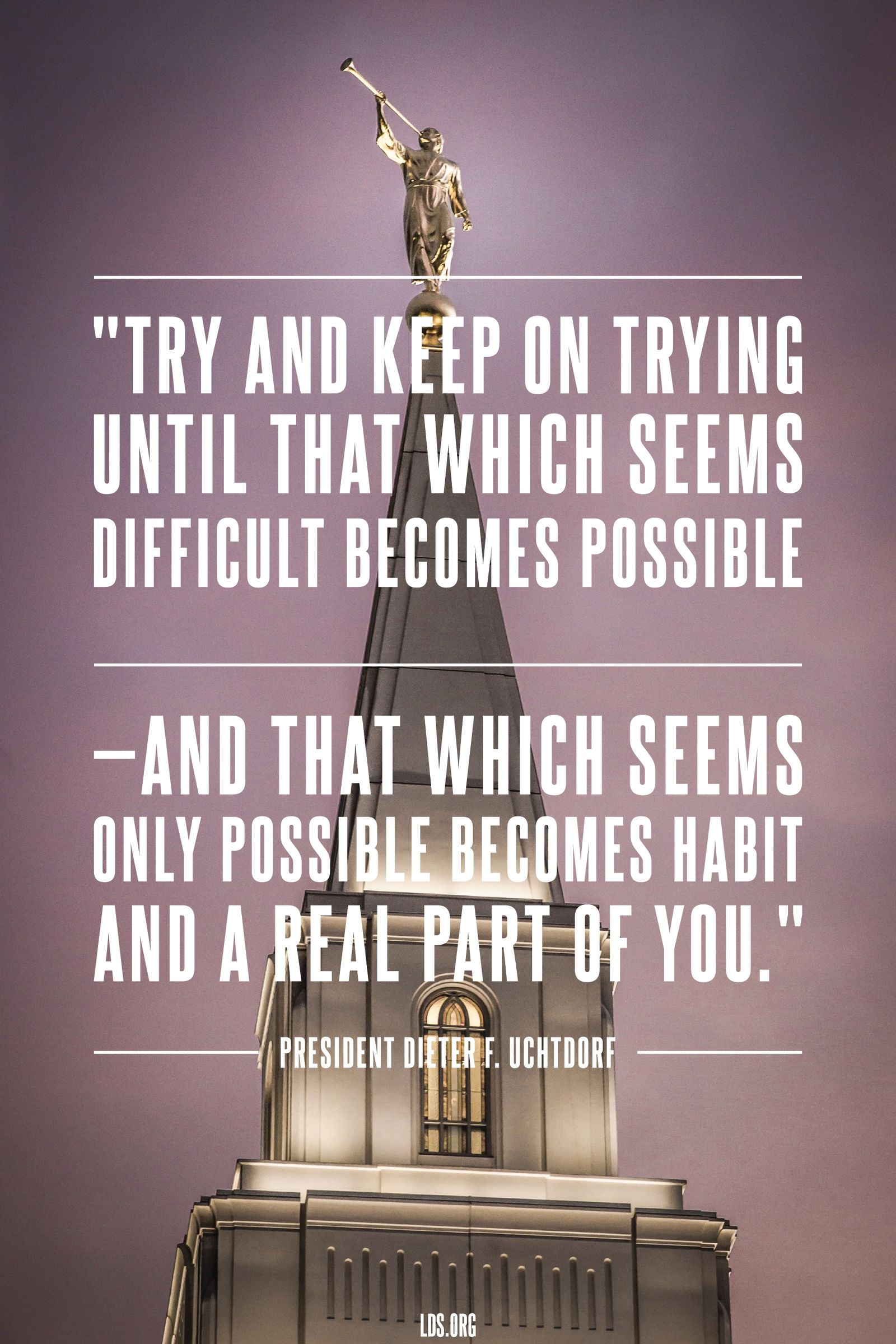 “Try and keep on trying until that which seems difficult becomes possible—and that which seems only possible becomes habit and a real part of you.”—President Dieter F. Uchtdorf, “The Love of God” © undefined ipCode 1.