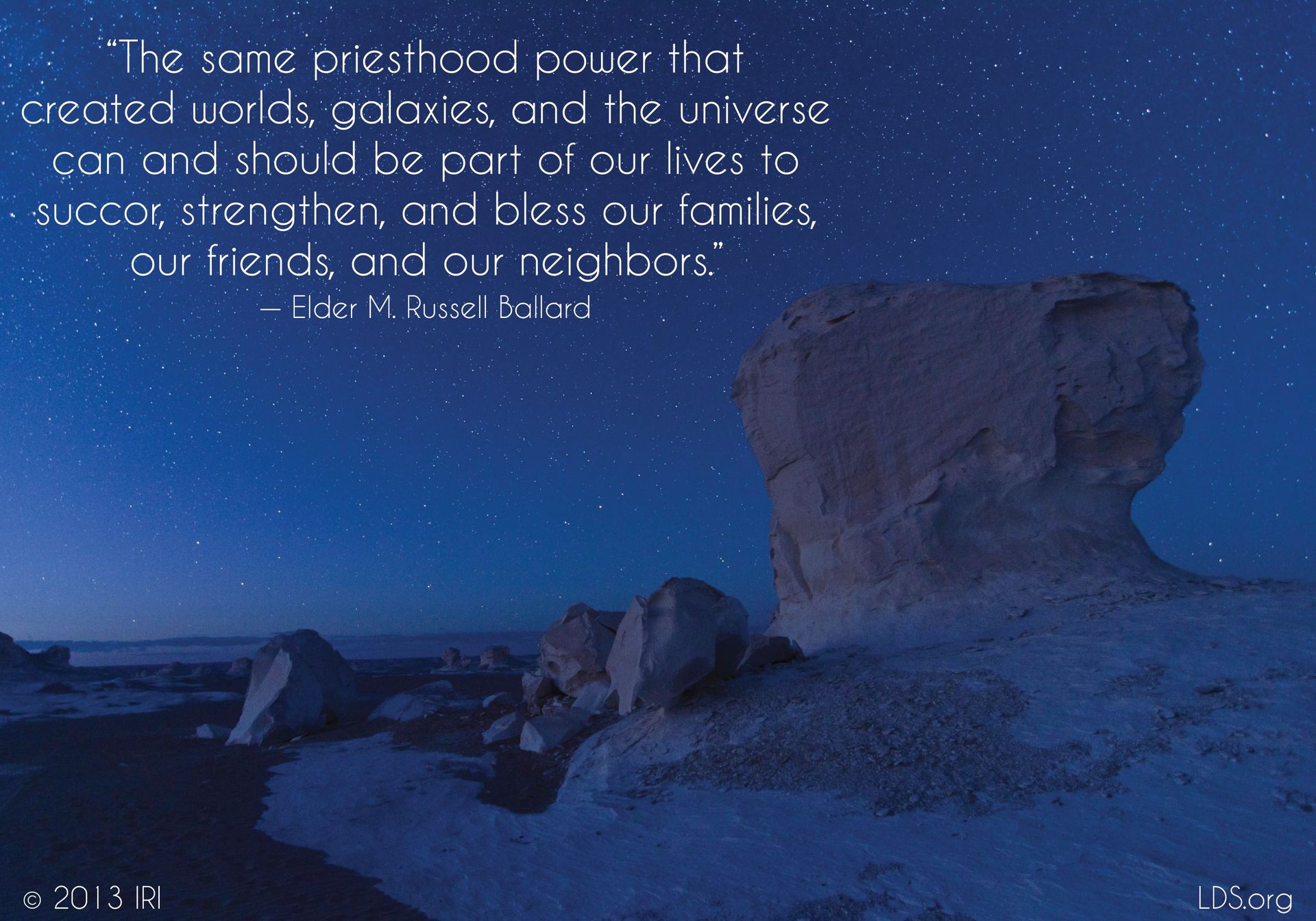 “The same priesthood power that created worlds, galaxies, and the universe can and should be part of our lives to succor, strengthen, and bless our families, our friends, and our neighbors.”—Elder M. Russell Ballard, “This Is My Work and Glory” © undefined ipCode 1.