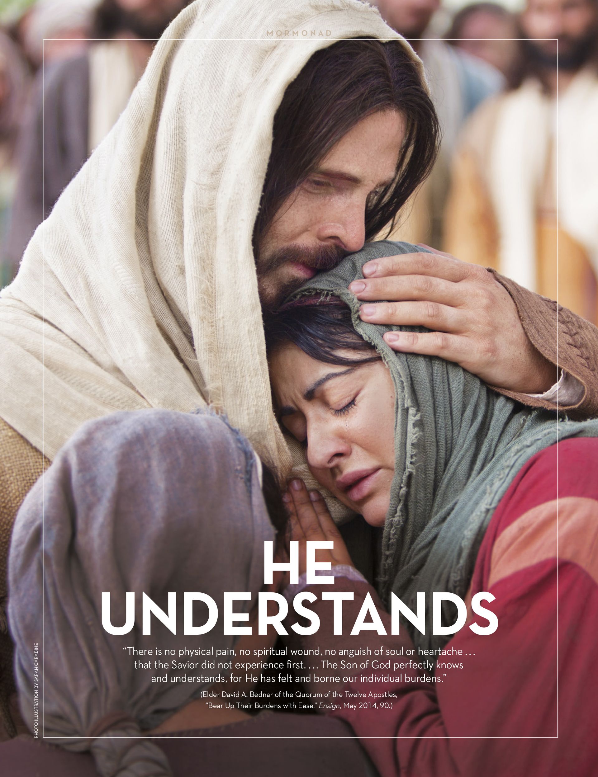 He Understands. “There is no physical pain, no spiritual wound, no anguish of soul or heartache ... that the Savior did not experience first. ... The Son of God perfectly knows and understands, for He has felt and borne our individual burdens.” (Elder David A. Bednar of the Quorum of the Twelve Apostles, “Bear Up Their Burdens with Ease,” Ensign, May 2014, 90.) Apr. 2015 © undefined ipCode 1.
