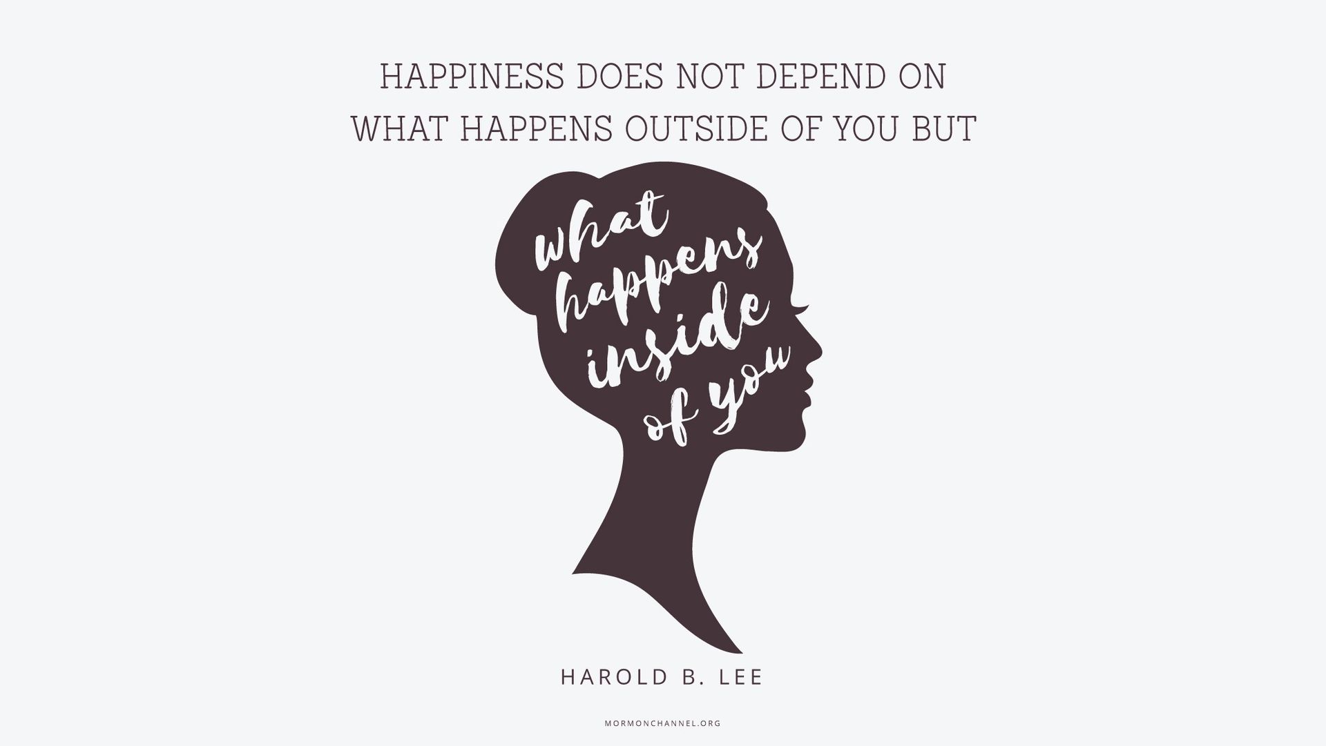 “Happiness does not depend on what happens outside of you but on what happens inside of you.”—President Harold B. Lee, “A Sure Trumpet Sound: Quotations from President Lee”