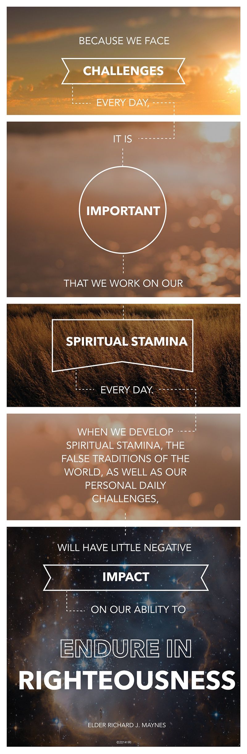 “Because we face challenges every day, it is important that we work on our spiritual stamina every day. When we develop spiritual stamina, the false traditions of the world, as well as our personal daily challenges, will have little negative impact on our ability to endure in righteousness.”—Elder Richard J. Maynes