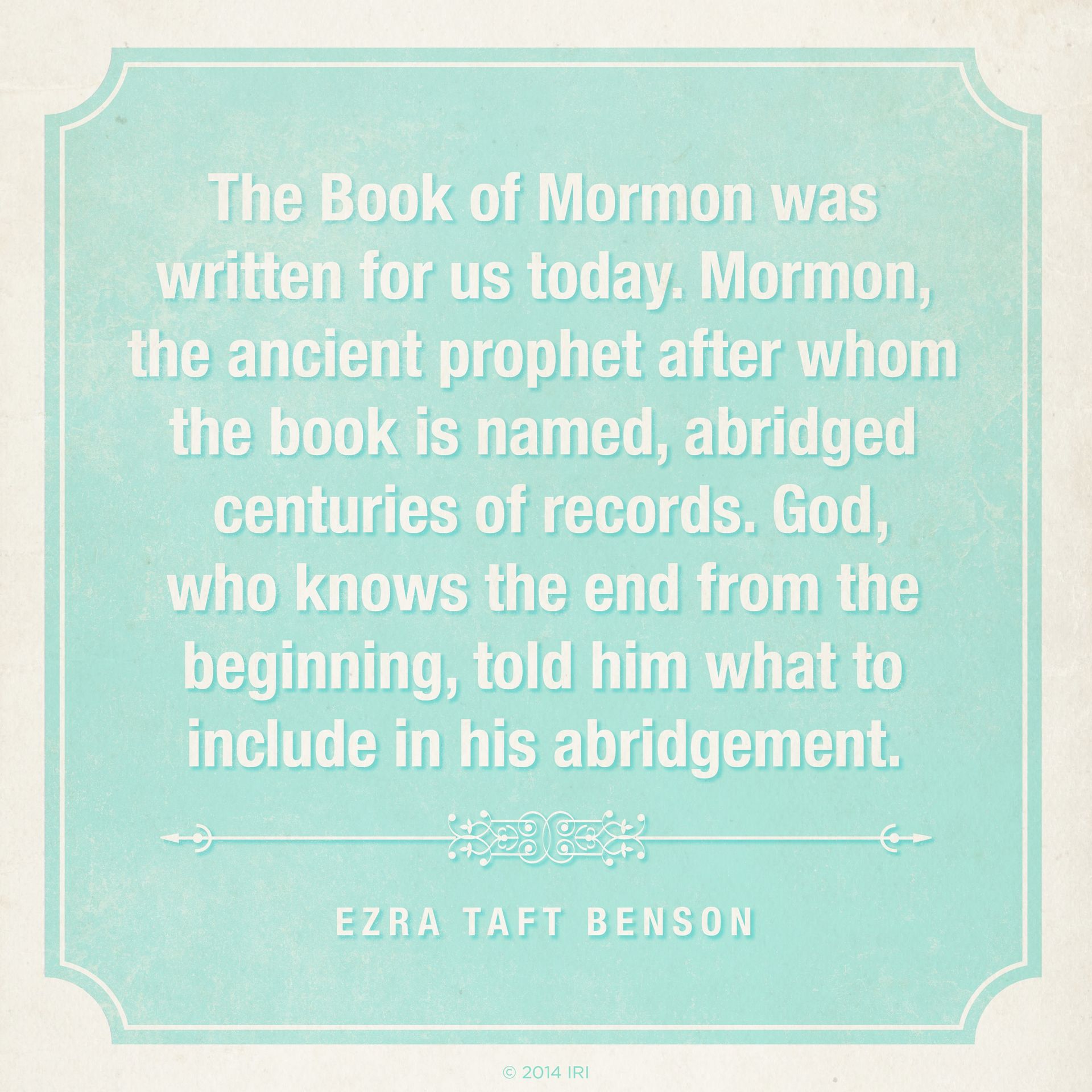 “The Book of Mormon was written for us today. Mormon, the ancient prophet after whom the book is named, abridged centuries of records. God, who knows the end from the beginning, told him what to include in his abridgment.”—President Ezra Taft Benson, “The Book of Mormon Is the Word of God”