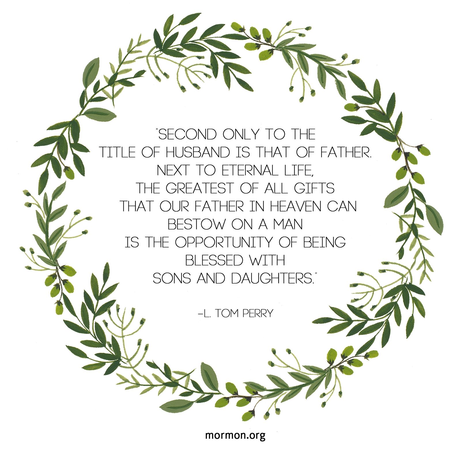 “Second only to the title of husband is that of father. Next to eternal life, the greatest of all gifts that our Father in heaven can bestow on a man is the opportunity of being blessed with sons and daughters.”—Elder L. Tom Perry, “Father—Your Role, Your Responsibility”