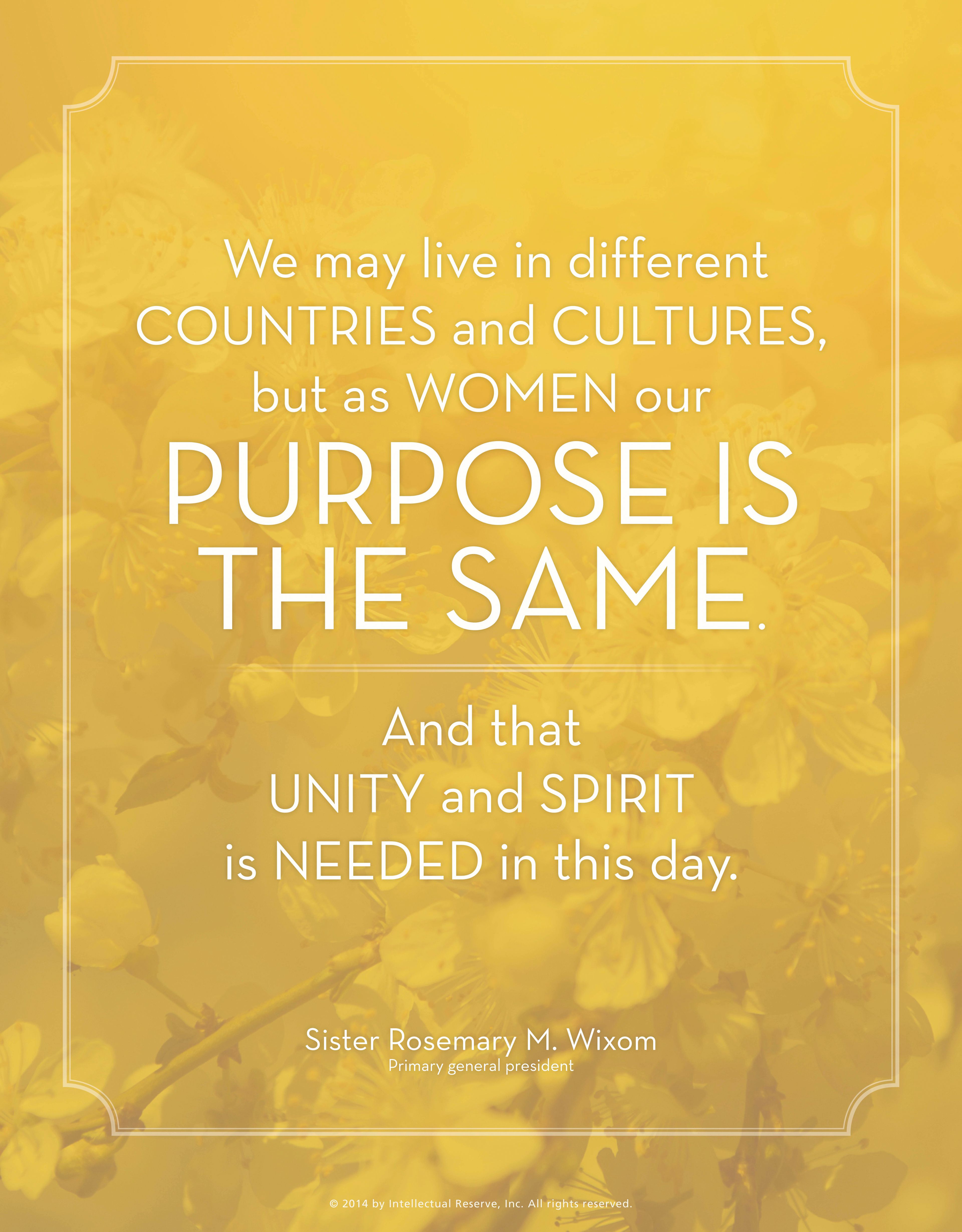 “We may live in different countries and cultures, but as women our purpose is the same. And that unity and spirit is needed in this day.”—Sister Rosemary M. Wixom, “A Conversation with the R.S., Y.W., and Primary Presidents”