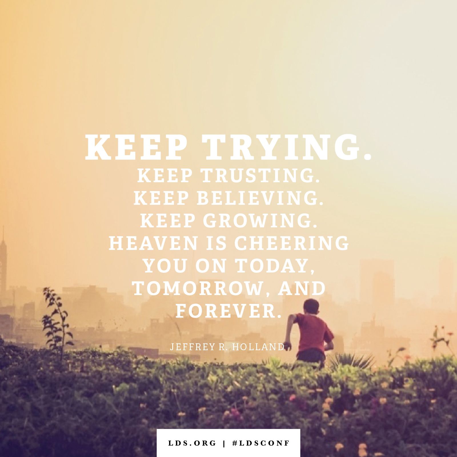 “Keep trying. Keep trusting. Keep believing. Keep growing. Heaven will be cheering you on today, tomorrow, and forever.” —Elder Jeffrey R. Holland, “Tomorrow the Lord Will Do Wonders among You”