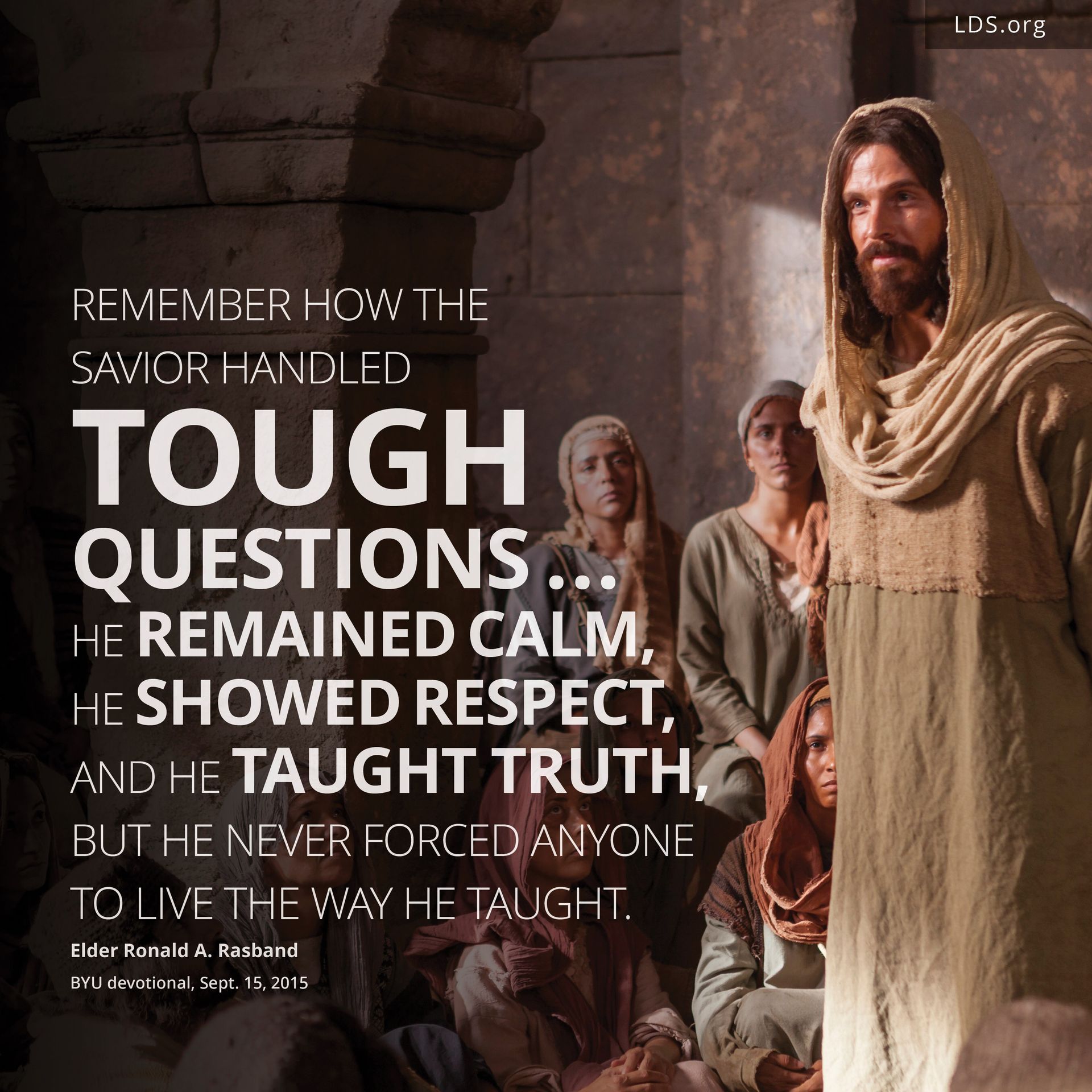“Remember how the Savior handled tough questions. … He remained calm, He showed respect, and He taught truth, but He never forced anyone to live the way He taught.”—Elder Ronald A. Rasband, BYU devotional, Sept. 15, 2015