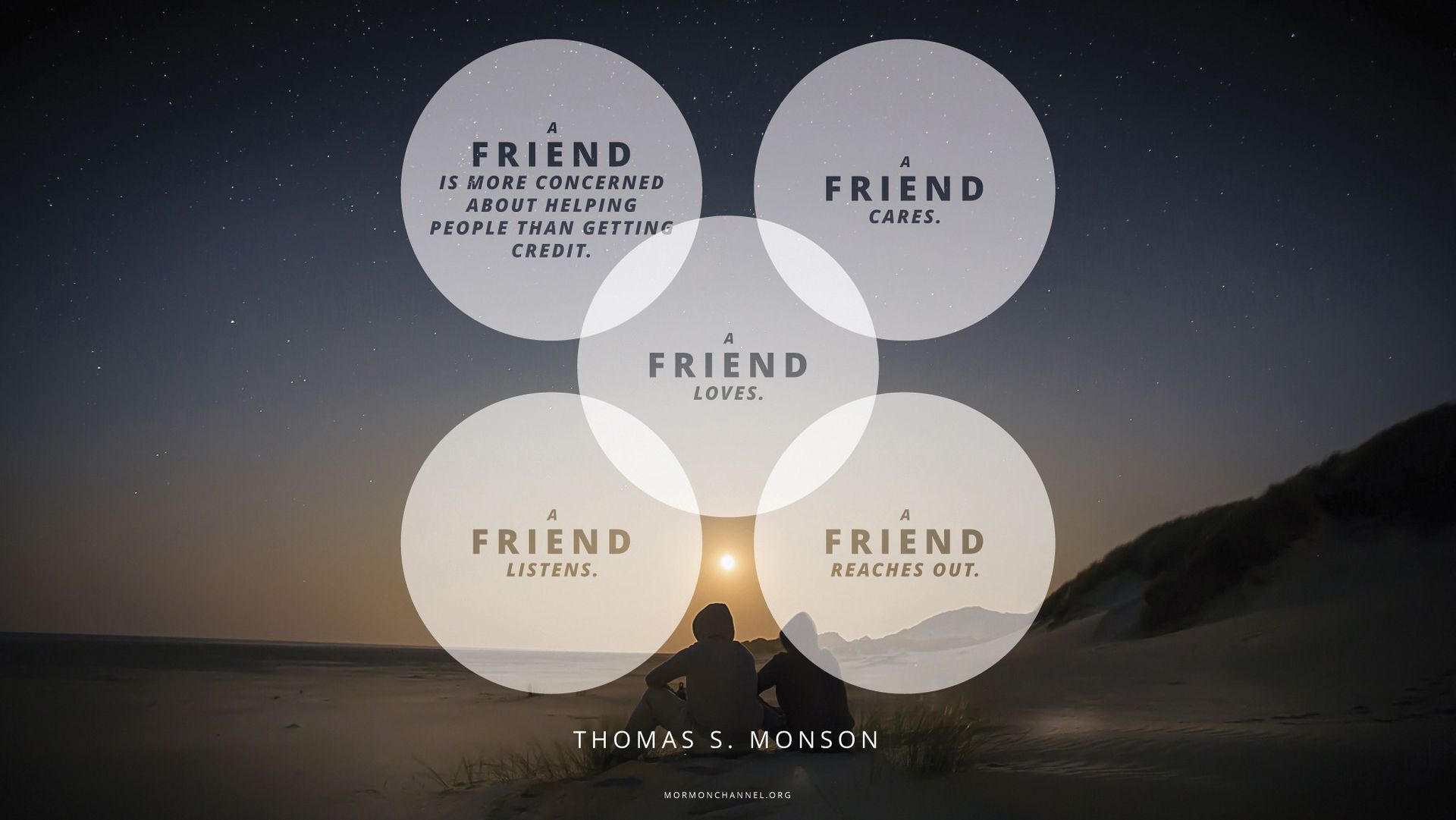 “A friend is more concerned about helping people than getting credit. A friend cares. A friend loves. A friend listens. And a friend reaches out.”—President Thomas S. Monson, “To the Rescue” © undefined ipCode 1.