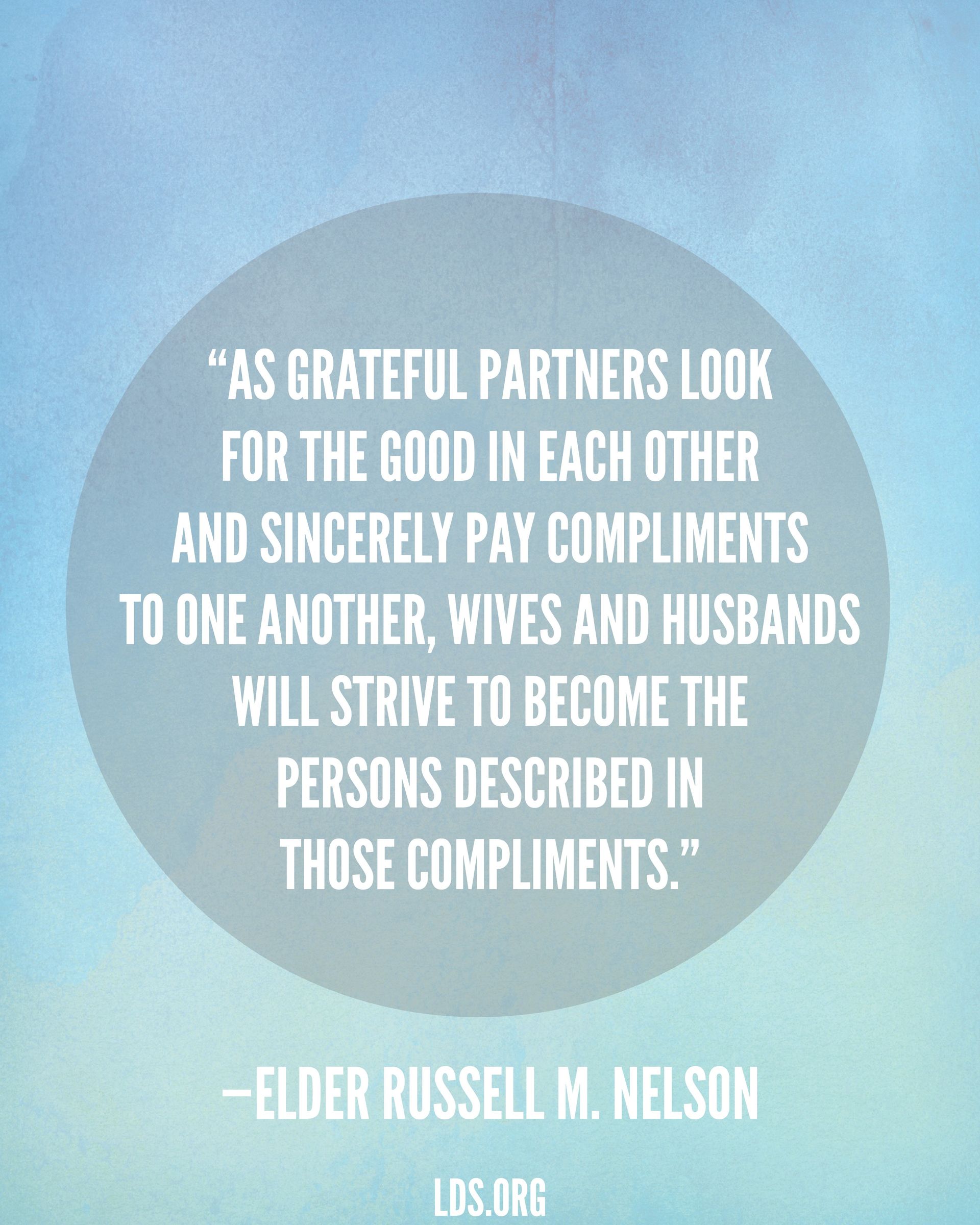“As grateful partners look for the good in each other and sincerely pay compliments to one another, wives and husbands will strive to become the persons described in those compliments.”—President Russell M. Nelson, “Nurturing Marriage”