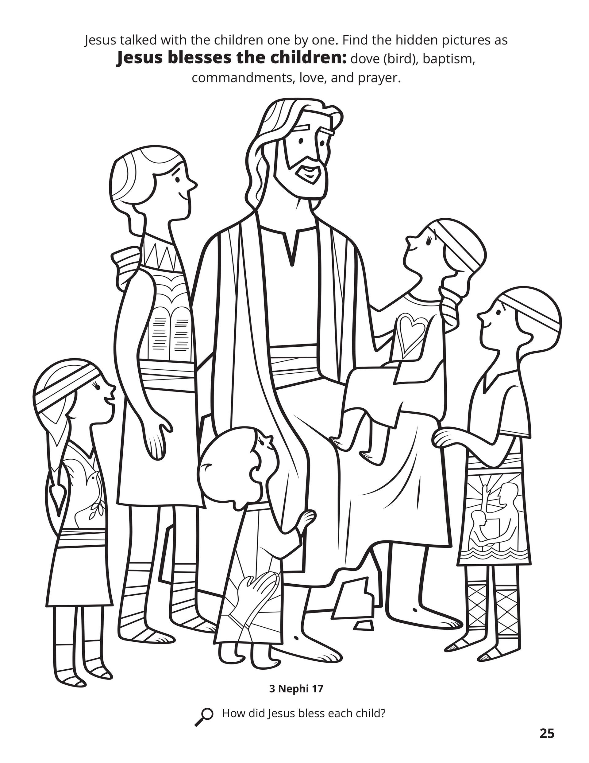 Jesus talked with the children one by one. Find the hidden pictures as Jesus blesses the children: dove (bird), baptism, commandments, love, and prayer. Location in the Scriptures: 3 Nephi 17. Search the Scriptures: How did Jesus bless each child?