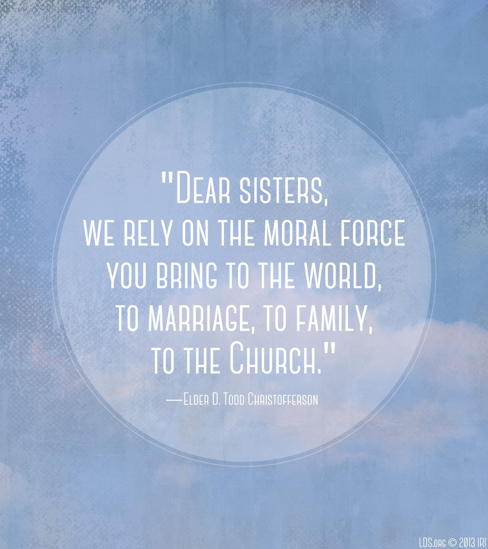 “Dear sisters, we rely on the moral force you bring to the world, to marriage, to family, to the Church.”—Elder D. Todd Christofferson, “The Moral Force of Women”