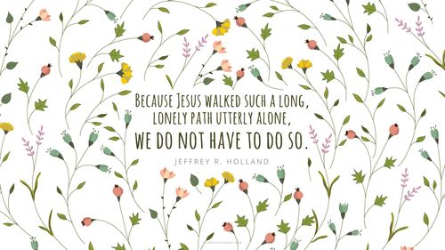 A floral background pattern with a quote by Elder Jeffrey R. Holland: “Because Jesus walked such a long, lonely path utterly alone, we do not have to do so.”