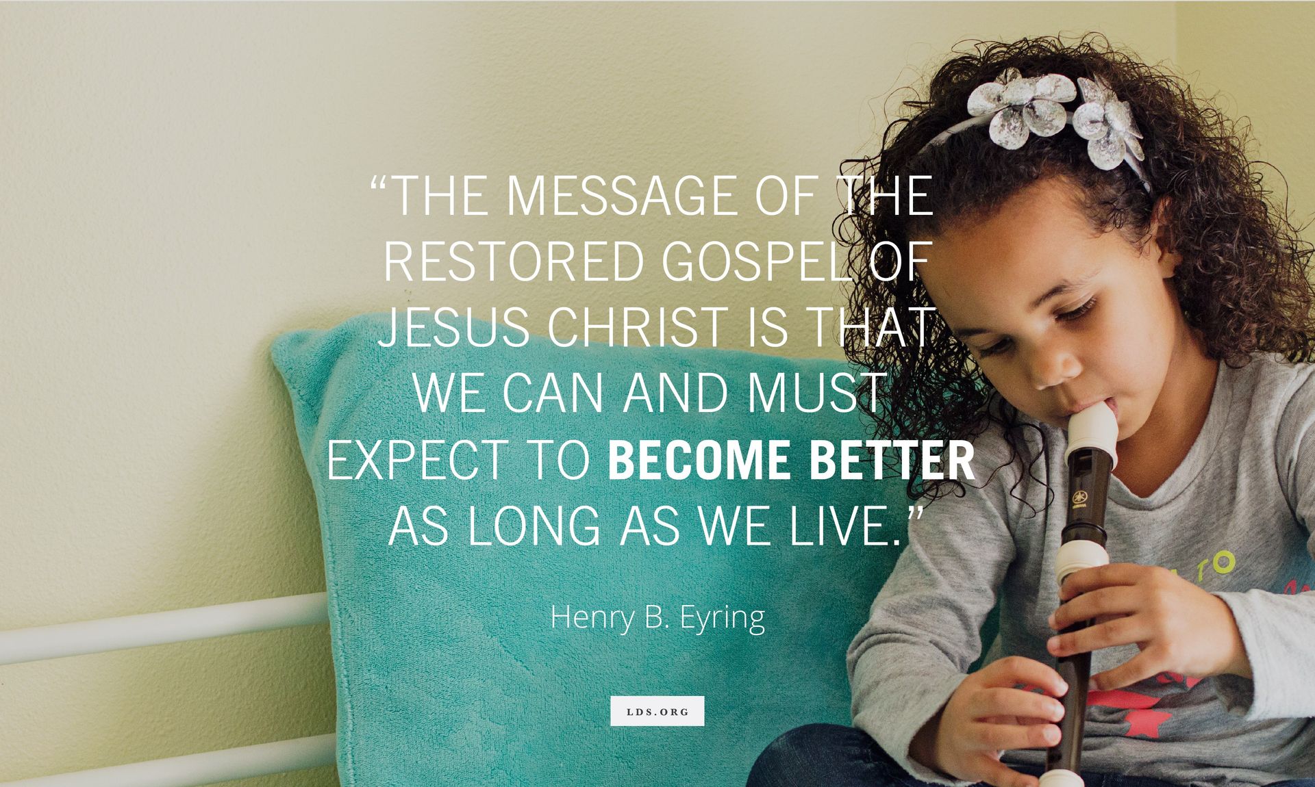 “The message of the restored gospel of Jesus Christ is that we can and must expect to become better as long as we live.” —President Henry B. Eyring, “Our Perfect Example” © undefined ipCode 1.
