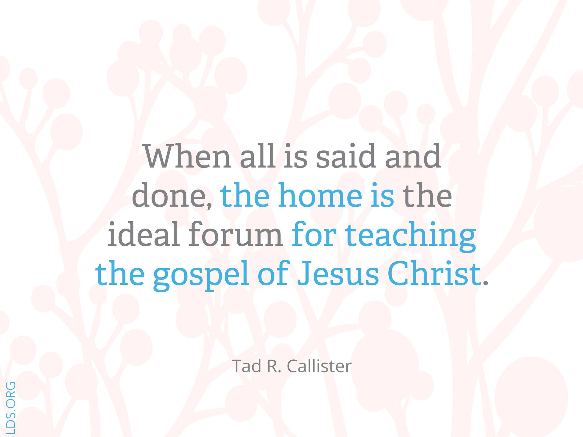 “When all is said and done, the home is the ideal forum for teaching the gospel of Jesus Christ.” —Brother Tad R. Callister, “Parents: The Prime Gospel Teachers of Their Children”
