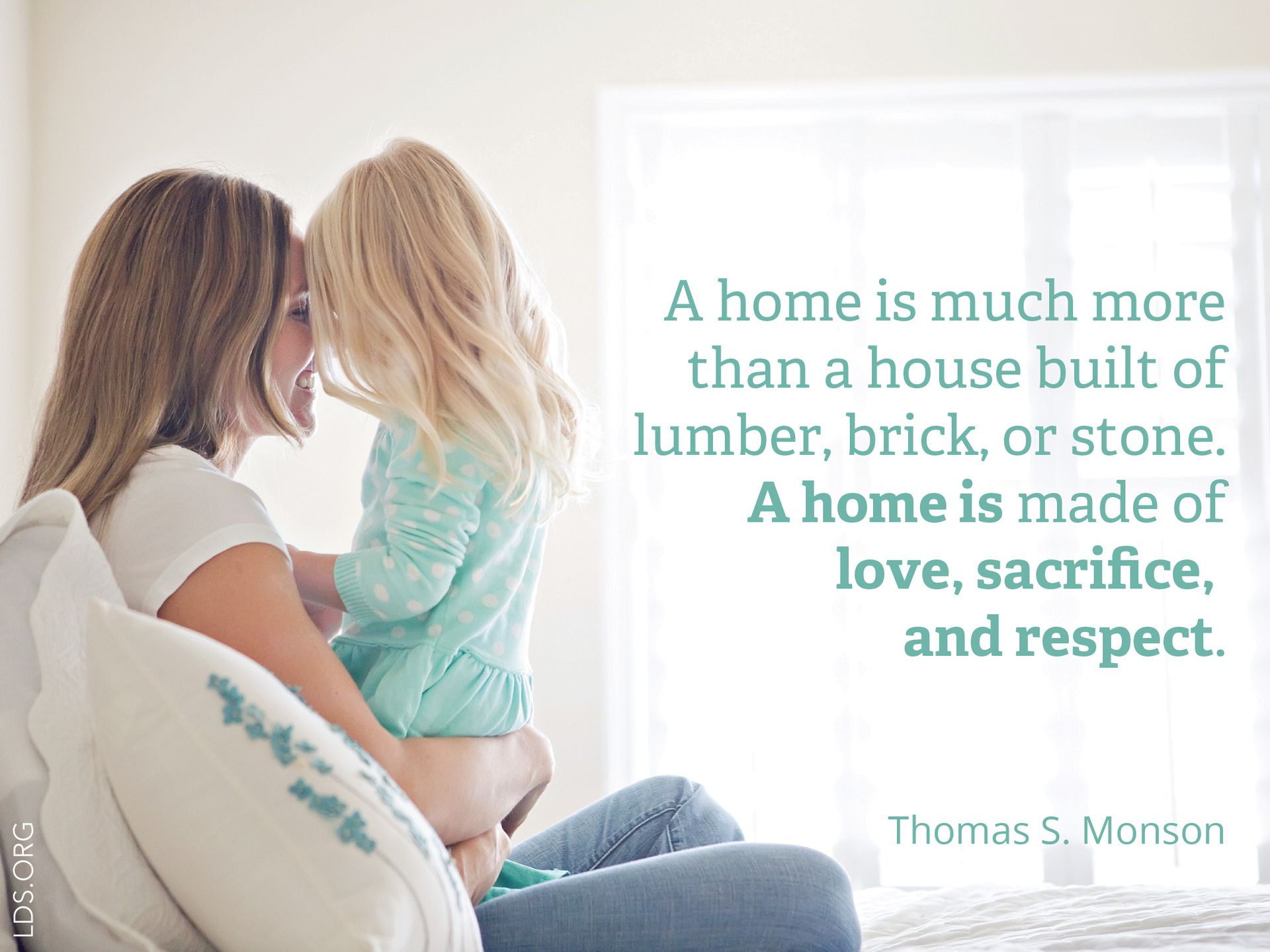 “A home is much more than a house built of lumber, brick, or stone. A home is made of love, sacrifice, and respect.” —President Thomas S. Monson, “Heavenly Homes—Forever Families”