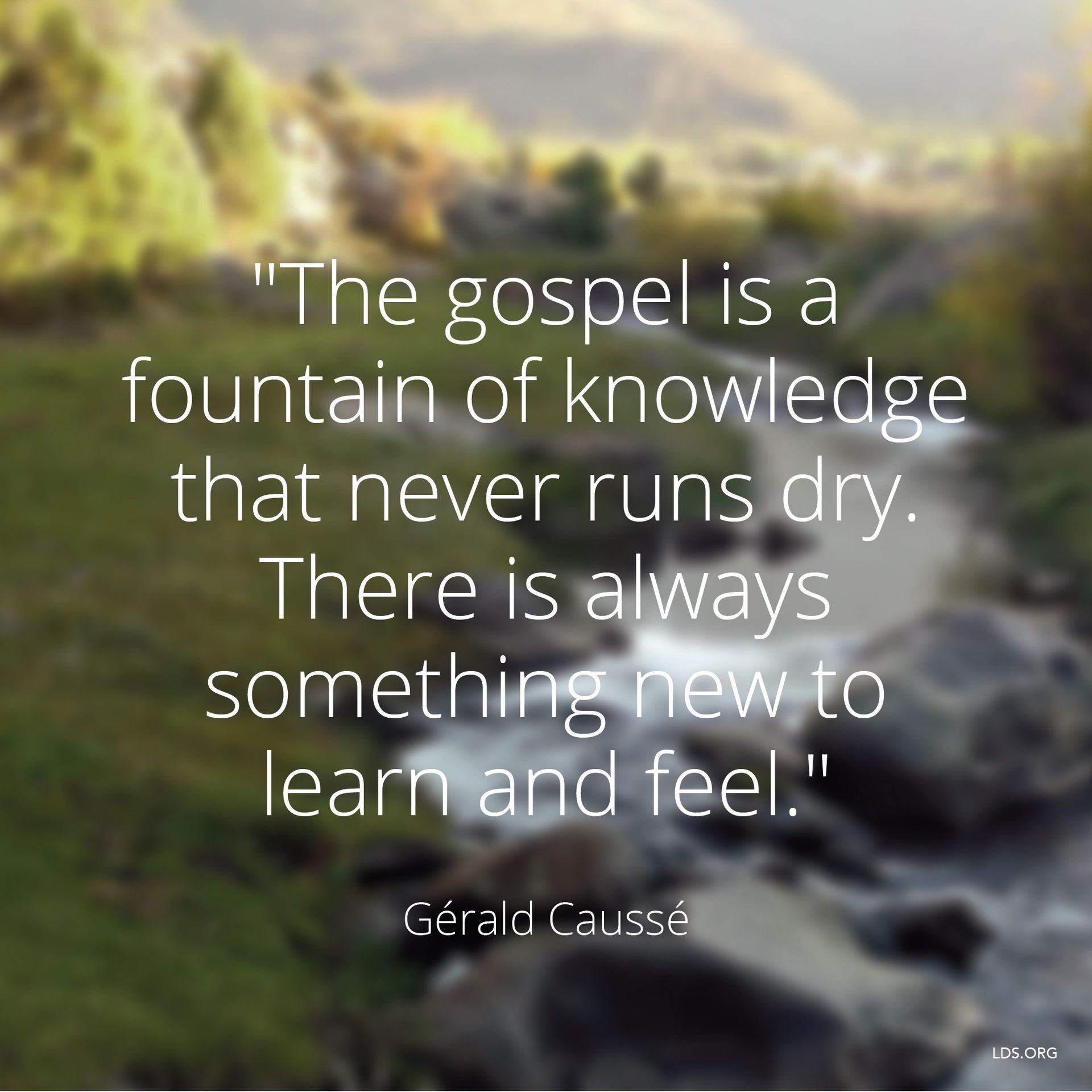 “The gospel is a fountain of knowledge that never runs dry. There is always something new to learn and feel.”—Bishop Gérald Caussé, “Is It Still Wonderful to You?” © undefined ipCode 1.