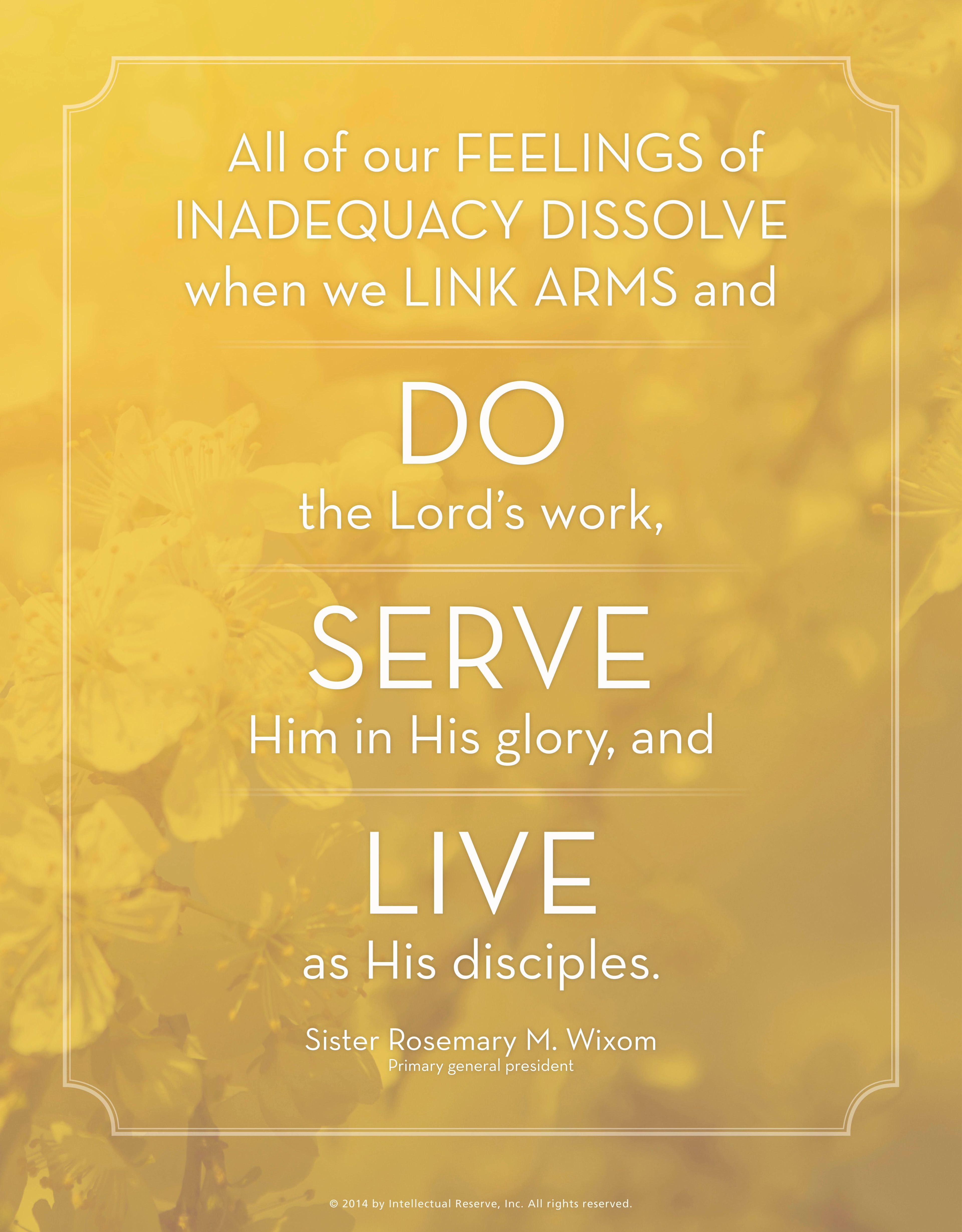 “All of our feelings of inadequacy dissolve when we link arms and do the Lord’s work, serve Him in His glory, and live as His disciples.”—Sister Rosemary M. Wixom, “A Conversation with the R.S., Y.W., and Primary Presidents”
