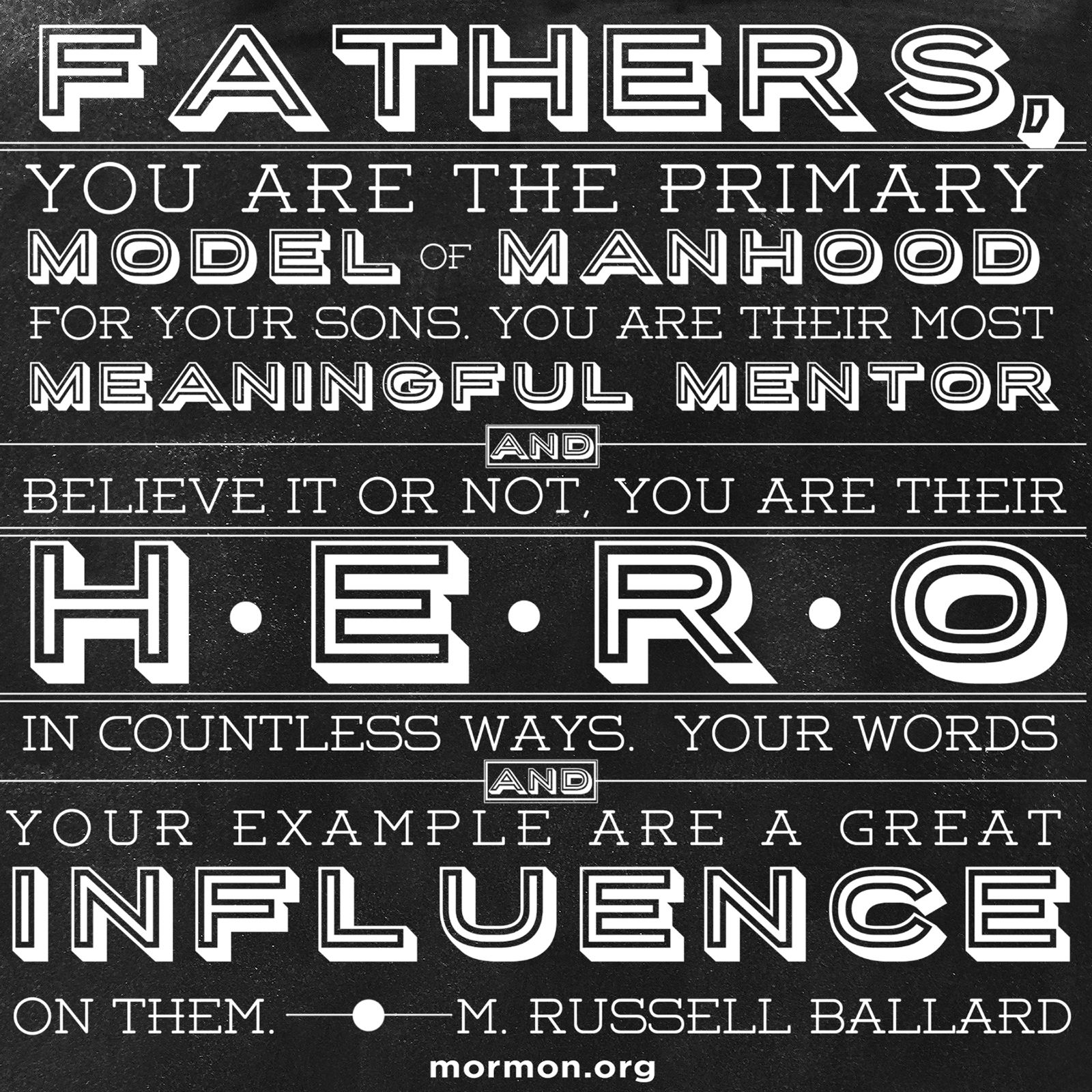 “Fathers, you are the primary model of manhood for your sons. You are their most meaningful mentor, and believe it or not, you are their hero in countless ways. Your words and your example are a great influence on them.”—Elder M. Russell Ballard, “Fathers and Sons: A Remarkable Relationship”