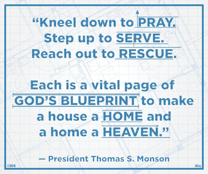 “Kneel down to pray. Step up to serve. Reach out to rescue. Each is a vital page of God’s blueprint to make a house a home and a home a heaven.”—President Thomas S. Monson, “Heavenly Homes, Forever Families”
