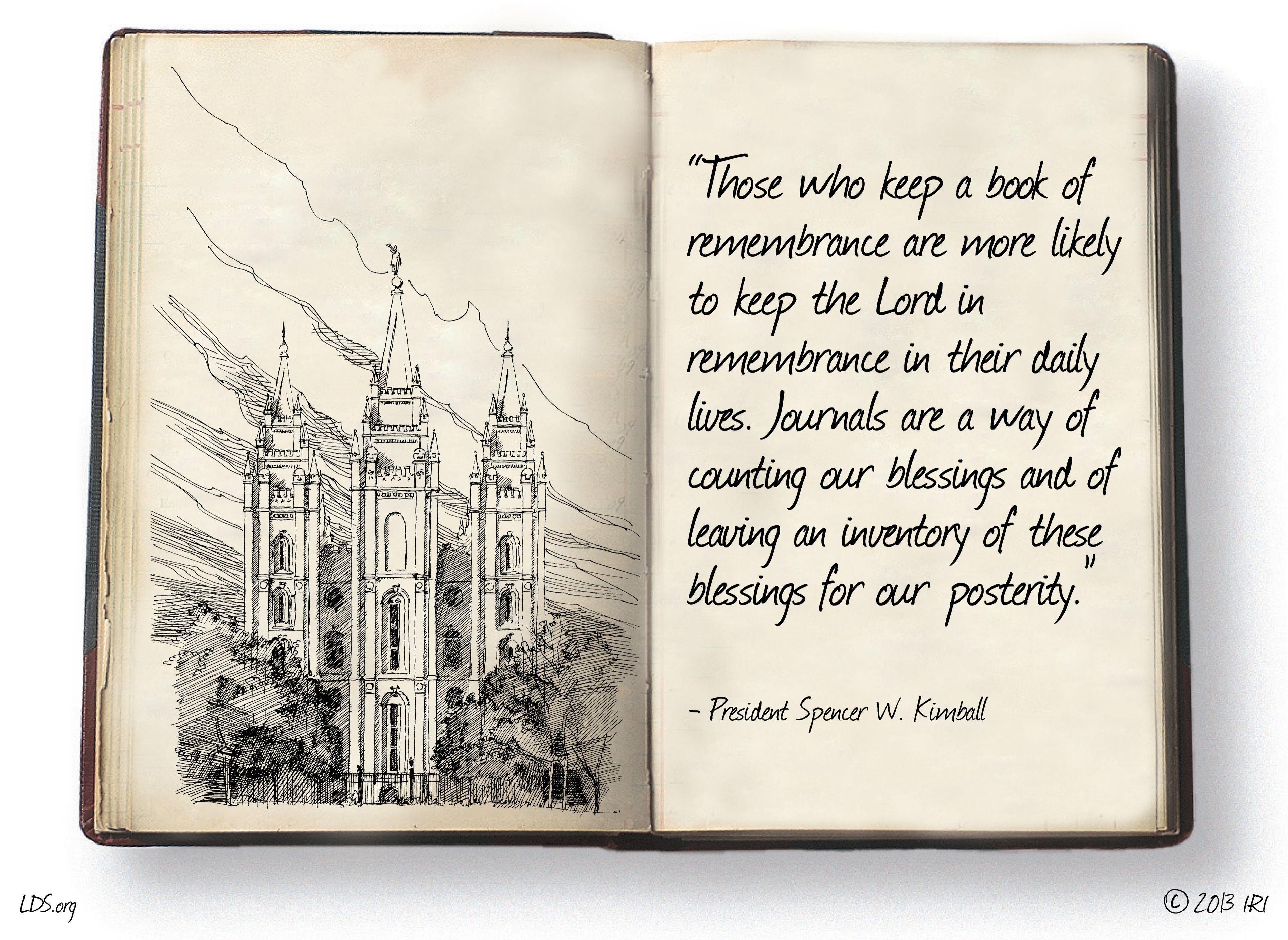 “Those who keep a book of remembrance are more likely to keep the Lord in remembrance in their daily lives. Journals are a way of counting our blessings and of leaving an inventory of these blessings for our posterity.”—President Spencer W. Kimball, “Listen to the Prophets” © undefined ipCode 1.
