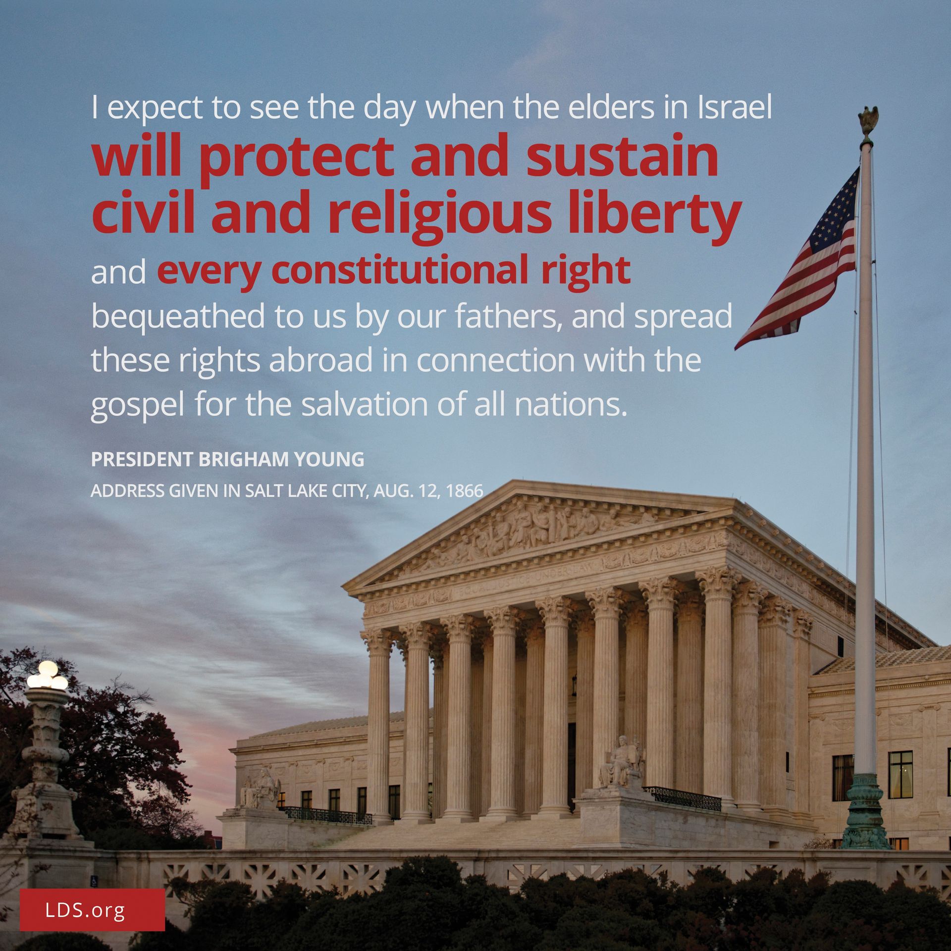 “I expect to see the day when the Elders of Israel will protect and sustain civil and religious liberty and every constitutional right bequeathed to us by our fathers, and spread those rights abroad in connection with the gospel for the salvation of all nations.”—Brigham Young, address given in Salt Lake City, Utah, on August 12, 1866