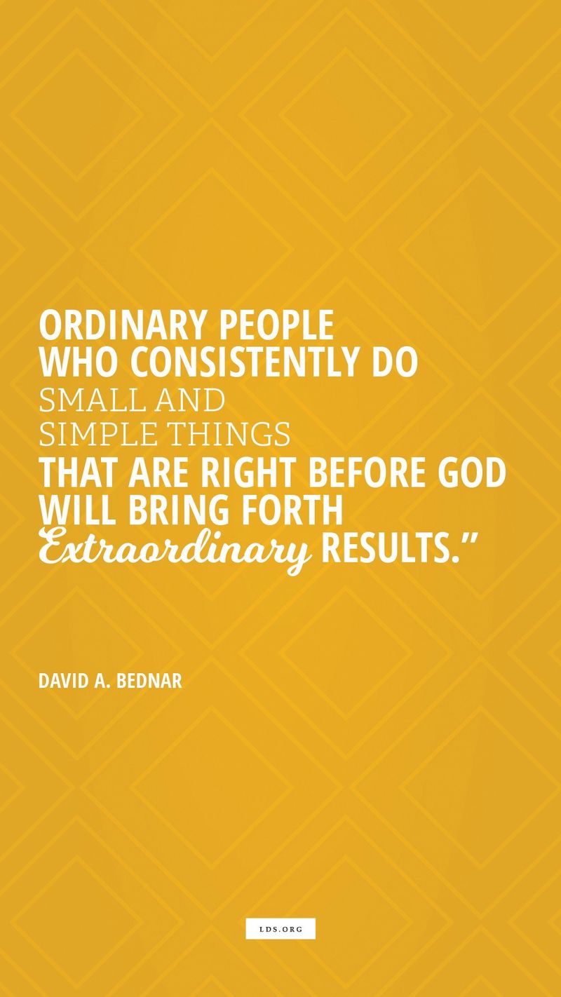 “Ordinary people who consistently do small and simple things that are right before God will bring forth extraordinary results.”—Elder David A. Bednar, “By Small and Simple Things Are Great Things Brought to Pass”