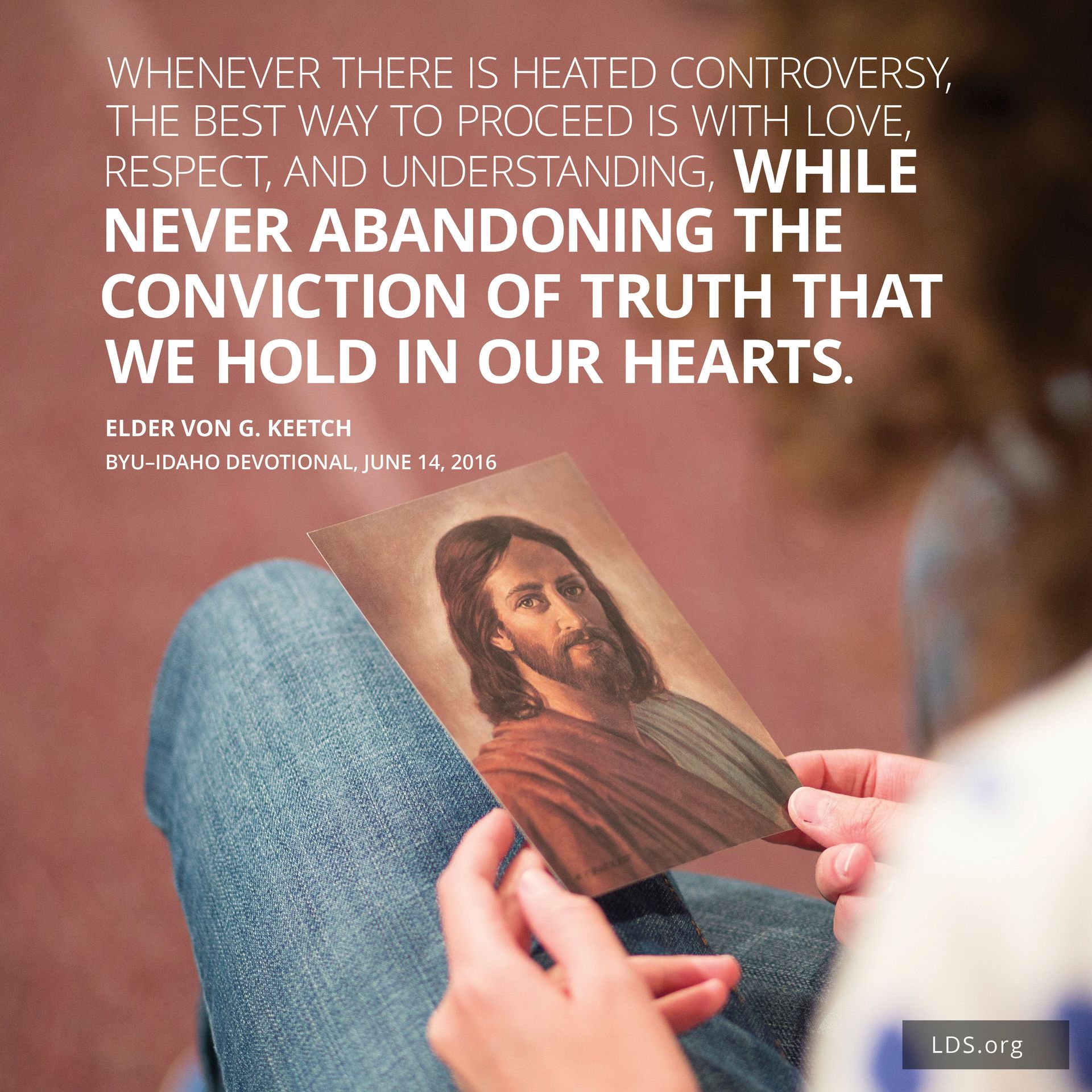 “Whenever there is heated controversy, the best way to proceed is with love, respect, and understanding, while never abandoning the conviction of truth that we hold in our hearts.”—Elder Von G. Keetch, BYU–Idaho devotional, June 14, 2016