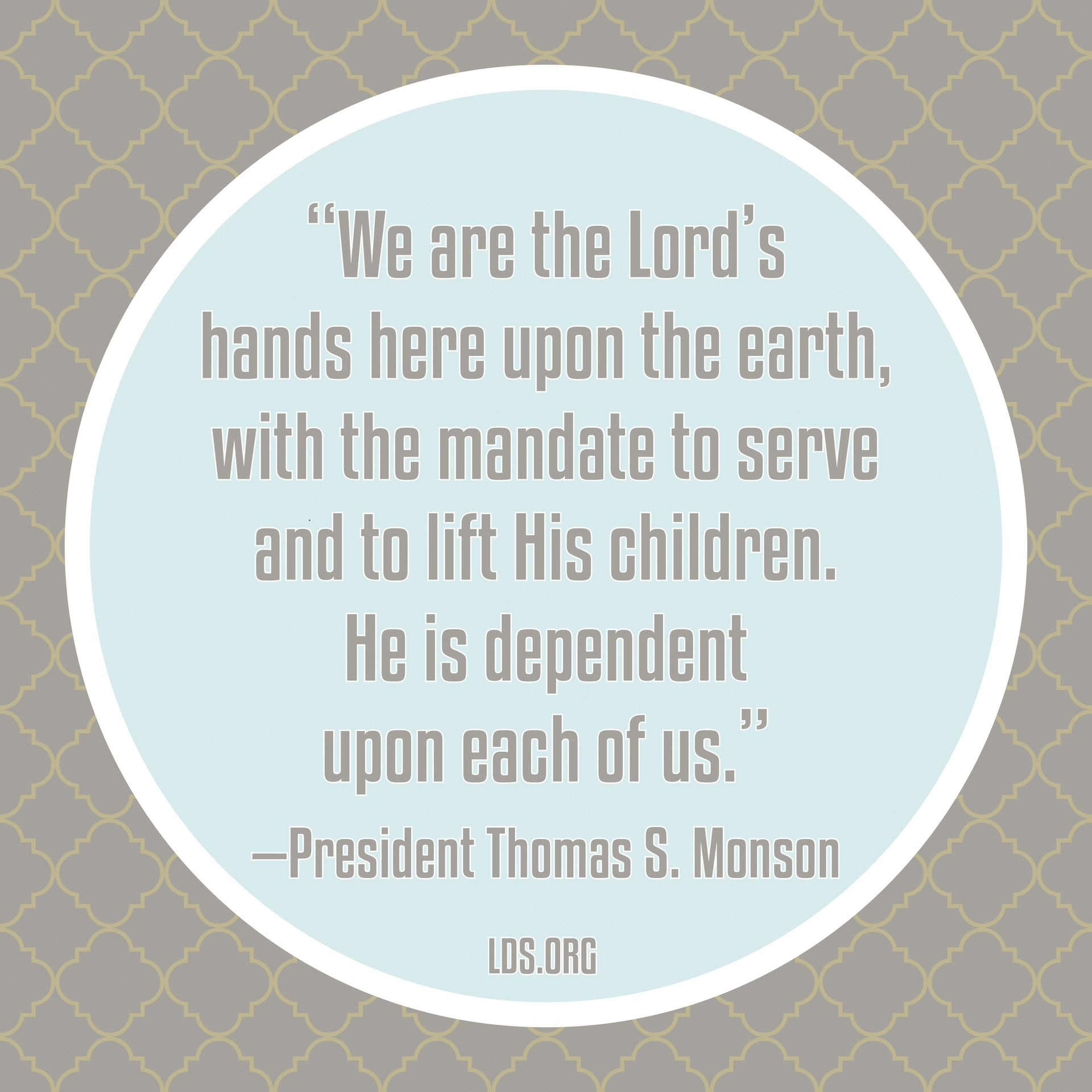 “We are the Lord’s hands here upon the earth, with the mandate to serve and to lift His children. He is dependent upon each of us.”—President Thomas S. Monson, “What Have I Done for Someone Today?”