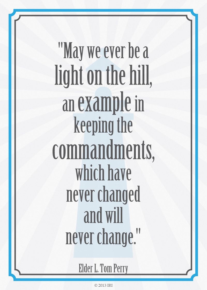“May we ever be a light on the hill, an example in keeping the commandments, which have never changed and will never change.”—Elder L. Tom Perry, “Obedience to Law Is Liberty”