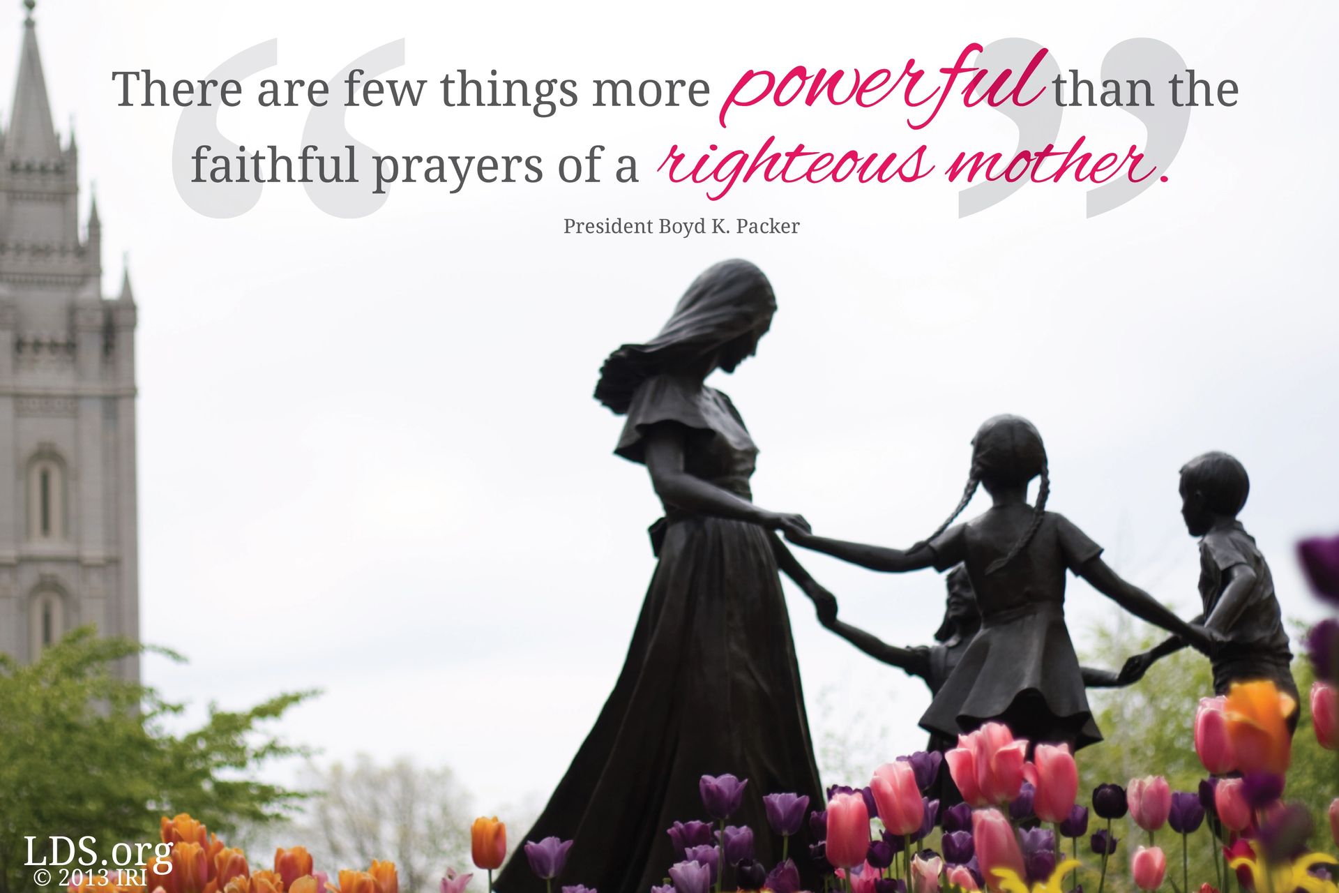 “There are few things more powerful than the faithful prayers of a righteous mother.”—President Boyd K. Packer, “These Things I Know” © undefined ipCode 1.