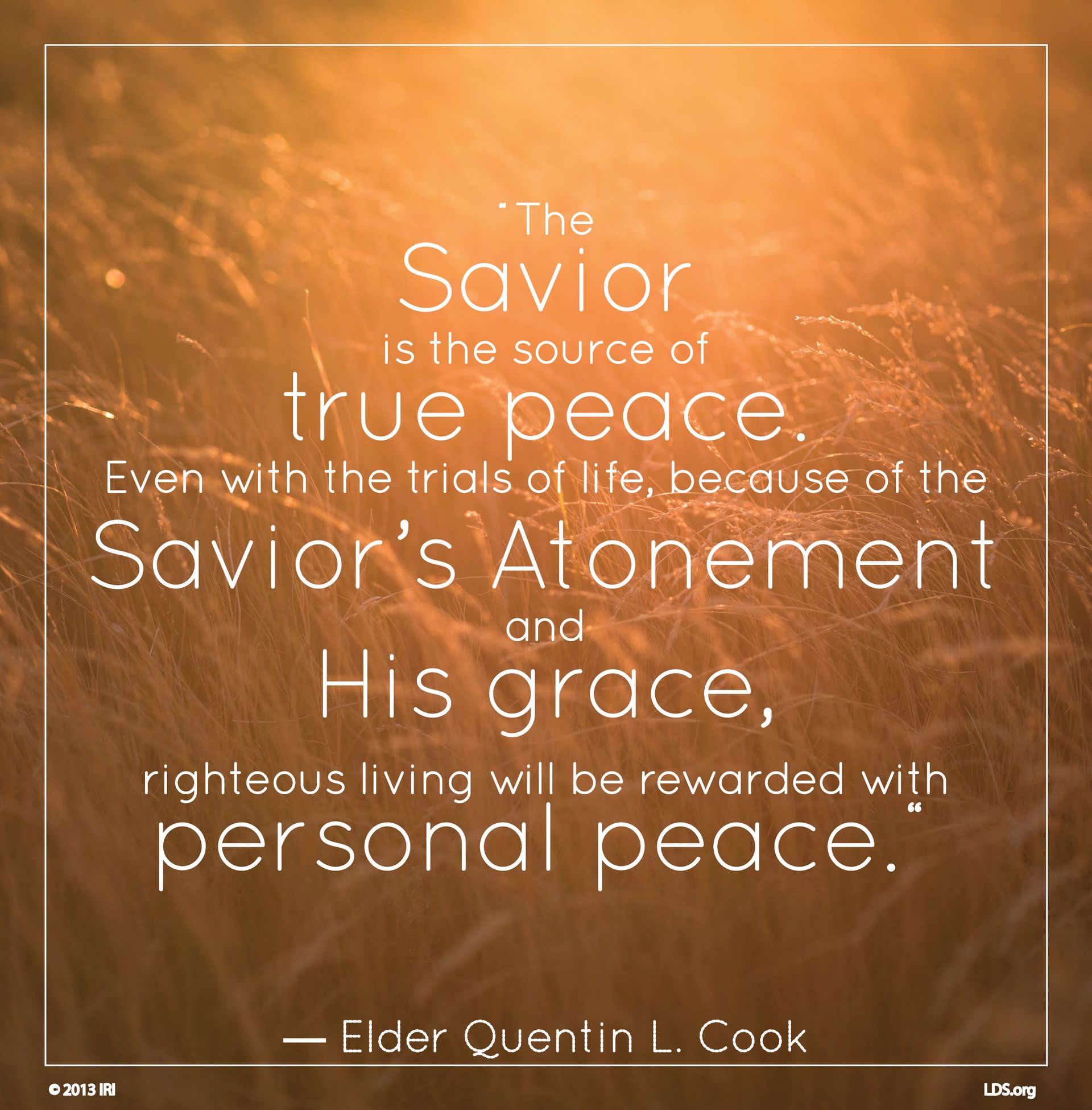 “The Savior is the source of true peace. Even with the trials of life, because of the Savior’s Atonement and His grace, righteous living will be rewarded with personal peace.”—Elder Quentin L. Cook, “Personal Peace: The Reward of Righteousness” © undefined ipCode 1.