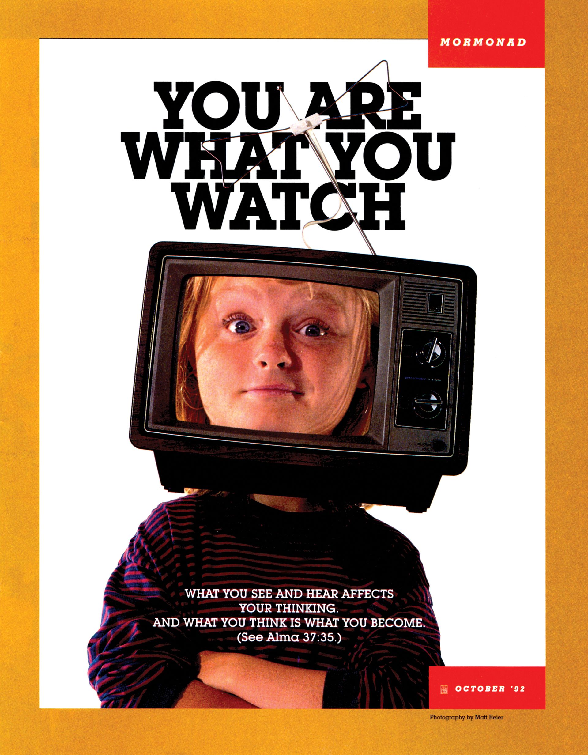 You Are What You Watch. What you see and hear affects your thinking. And what you think is what you become. (See Alma 37:35.) Oct. 1992 © undefined ipCode 1.