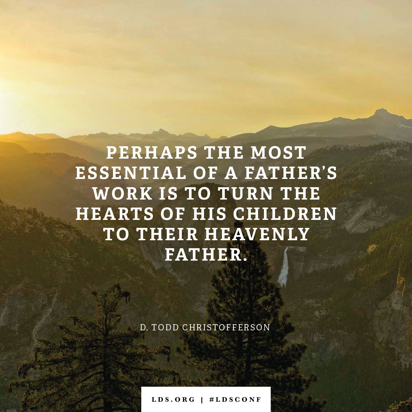 “Perhaps the most essential of a father’s work is to turn the hearts of his children to their Heavenly Father.” —Elder D. Todd Christofferson, “Fathers”