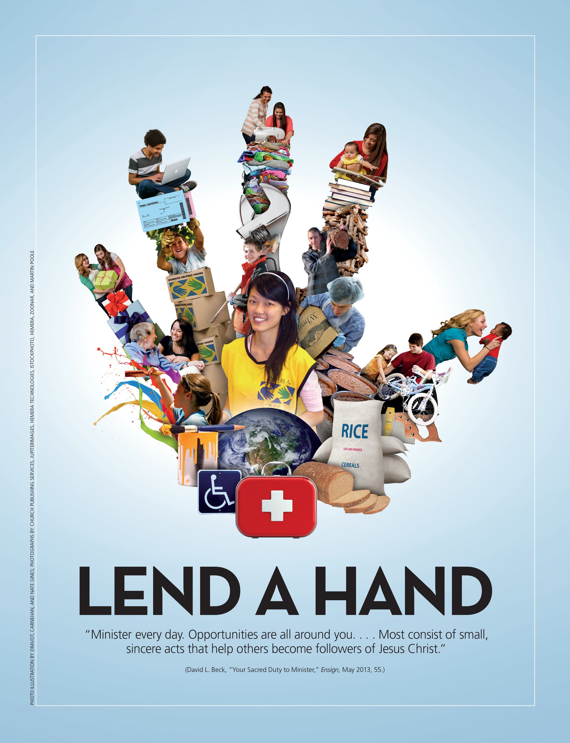 Lend a Hand. “Minister every day. Opportunities are all around you. … Most consist of small, sincere acts that help others become followers of Jesus Christ.” (David L. Beck, “Your Sacred Duty to Minister,” Ensign, May 2013, 55.) Aug. 2013 © undefined ipCode 1.